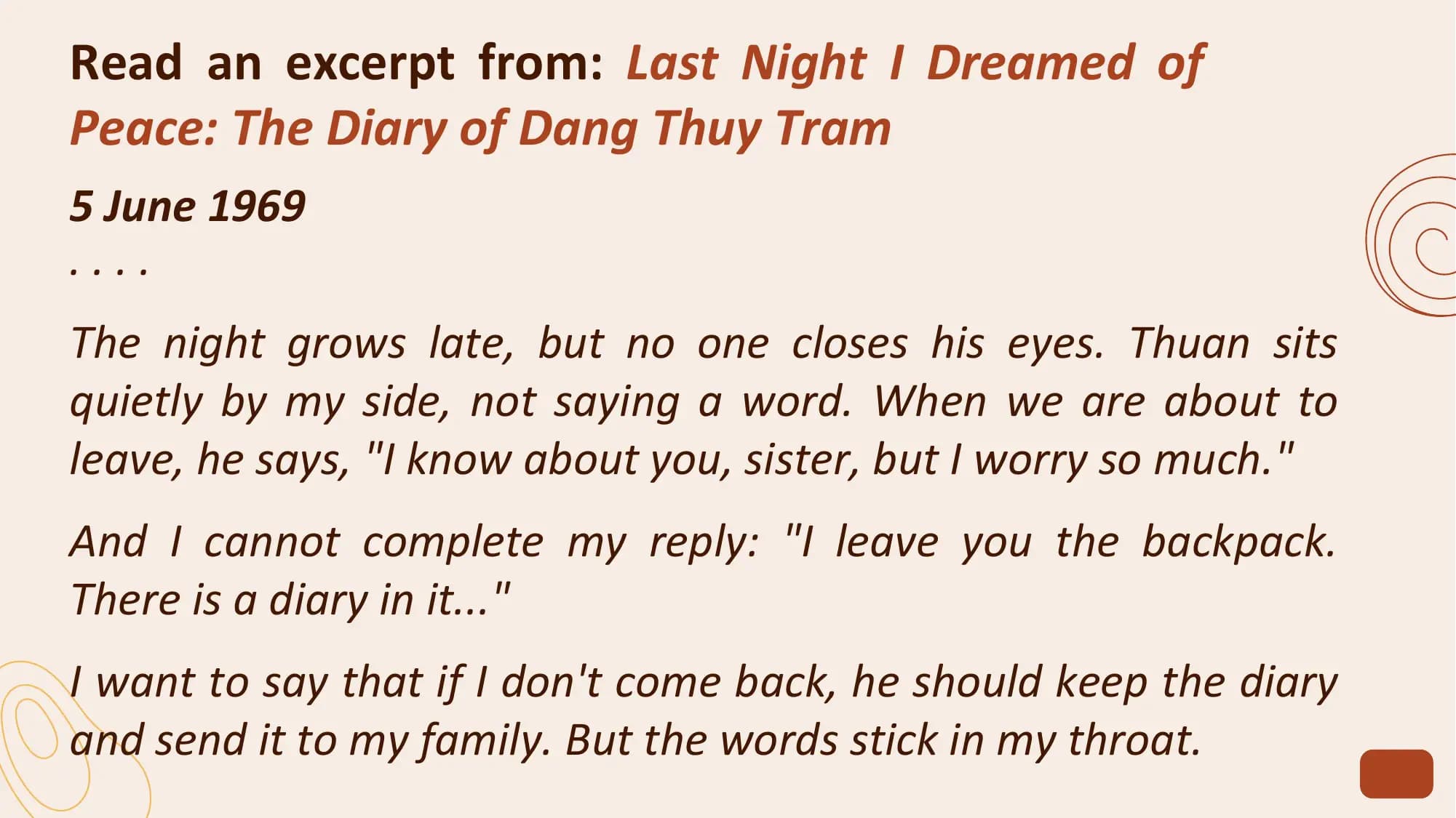 Read an excerpt from: Last Night I Dreamed of
Peace: The Diary of Dang Thuy Tram
5 June 1969
....
The night grows late, but no one closes his eyes. Thuan sits
quietly by my side, not saying a word. When we are about to
leave, he says, "I know about you, sister, but I worry so much."
And I cannot complete my reply: "I leave you the backpack.
There is a diary in it..."
I want to say that if I don't come back, he should keep the diary
and send it to my family. But the words stick in my throat.