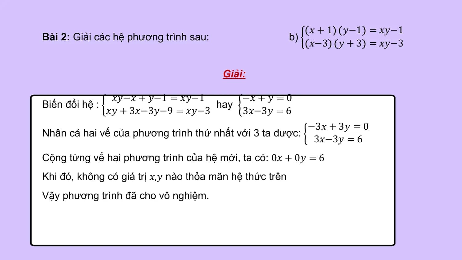 𝑥 + 1 𝑦−1 = 𝑥𝑦−1
Bài 2: Giải các hệ phương trình sau: b)
 𝑥−3 𝑦 + 3 = 𝑥𝑦−3

 Giải:

 𝑥𝑦−𝑥 + 𝑦−1 = 𝑥𝑦−1 −𝑥 + 𝑦 = 0
Biến đổi hệ : hay
 𝑥𝑦 + 3𝑥−3𝑦−9 = 𝑥𝑦−3 3𝑥−3𝑦 = 6
 −3𝑥 + 3𝑦 = 0
Nhân cả hai vế của phương trình thứ nhất với 3 ta được:
 3𝑥−3𝑦 = 6
Cộng từng vế hai phương trình của hệ mới, ta có: 0𝑥 + 0𝑦 = 6
Khi đó, không có giá trị 𝑥,𝑦 nào thỏa mãn hệ thức trên
Vậy phương trình đã cho vô nghiệm.