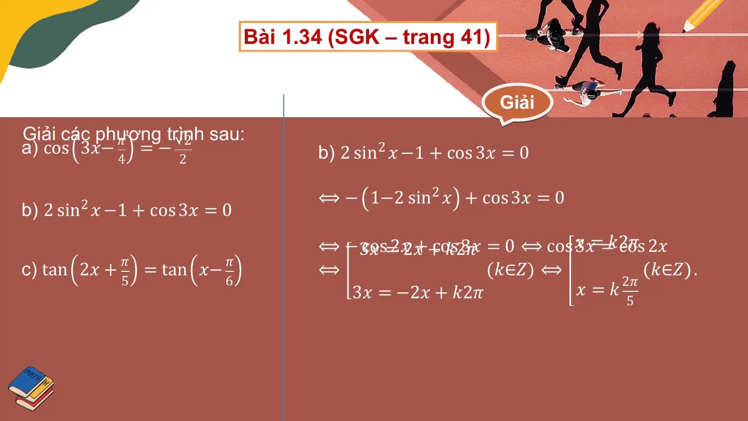 Bài 1.34 (SGK – trang 41)

 Giải
Giải các phương
 𝜋 trình
 2 sau:
a) cos 3𝑥− = − b) 2 sin2 𝑥 −1 + cos 3𝑥 = 0
 4 2

 ⟺ − 1−2 sin2 𝑥 + cos 3𝑥 = 0
b) 2 sin2 𝑥 −1 + cos 3𝑥 = 0
 ⟺ − 3𝑥
 cos=2𝑥2𝑥++cos
 𝑘2𝜋3𝑥 = 0 ⟺ cos 𝑥3𝑥==𝑘2𝜋
 cos 2𝑥
c) tan 2𝑥 + 𝜋 = tan 𝑥− 𝜋 ⟺ (𝑘∈𝑍) ⟺ 𝑘∈𝑍 .
 5 6 2𝜋
 3𝑥 = −2𝑥 + 𝑘2𝜋 𝑥 =𝑘
 5