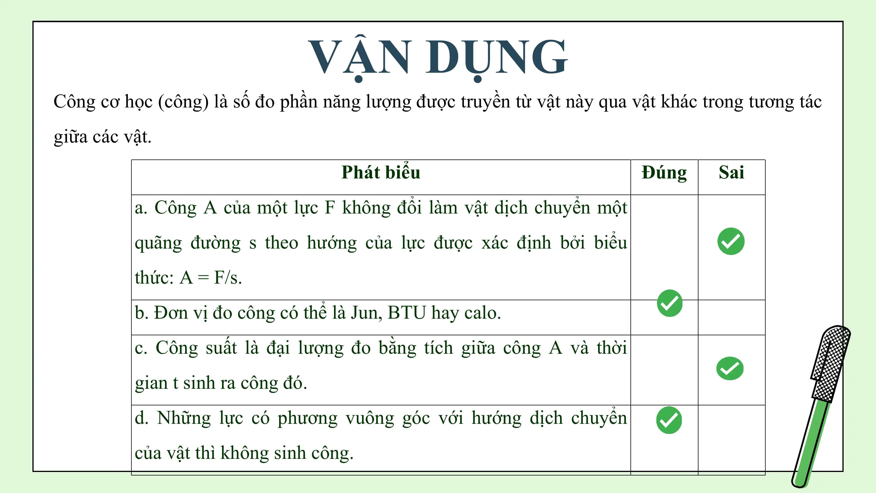 VẬN DỤNG
Công cơ học (công) là số đo phần năng lượng được truyền từ vật này qua vật khác trong tương tác
giữa các vật.
 Phát biểu Đúng Sai
 a. Công A của một lực F không đổi làm vật dịch chuyển một
 quãng đường s theo hướng của lực được xác định bởi biểu
 thức: A = F/s.
 b. Đơn vị đo công có thể là Jun, BTU hay calo.
 c. Công suất là đại lượng đo bằng tích giữa công A và thời
 gian t sinh ra công đó.
 d. Những lực có phương vuông góc với hướng dịch chuyển
 của vật thì không sinh công.