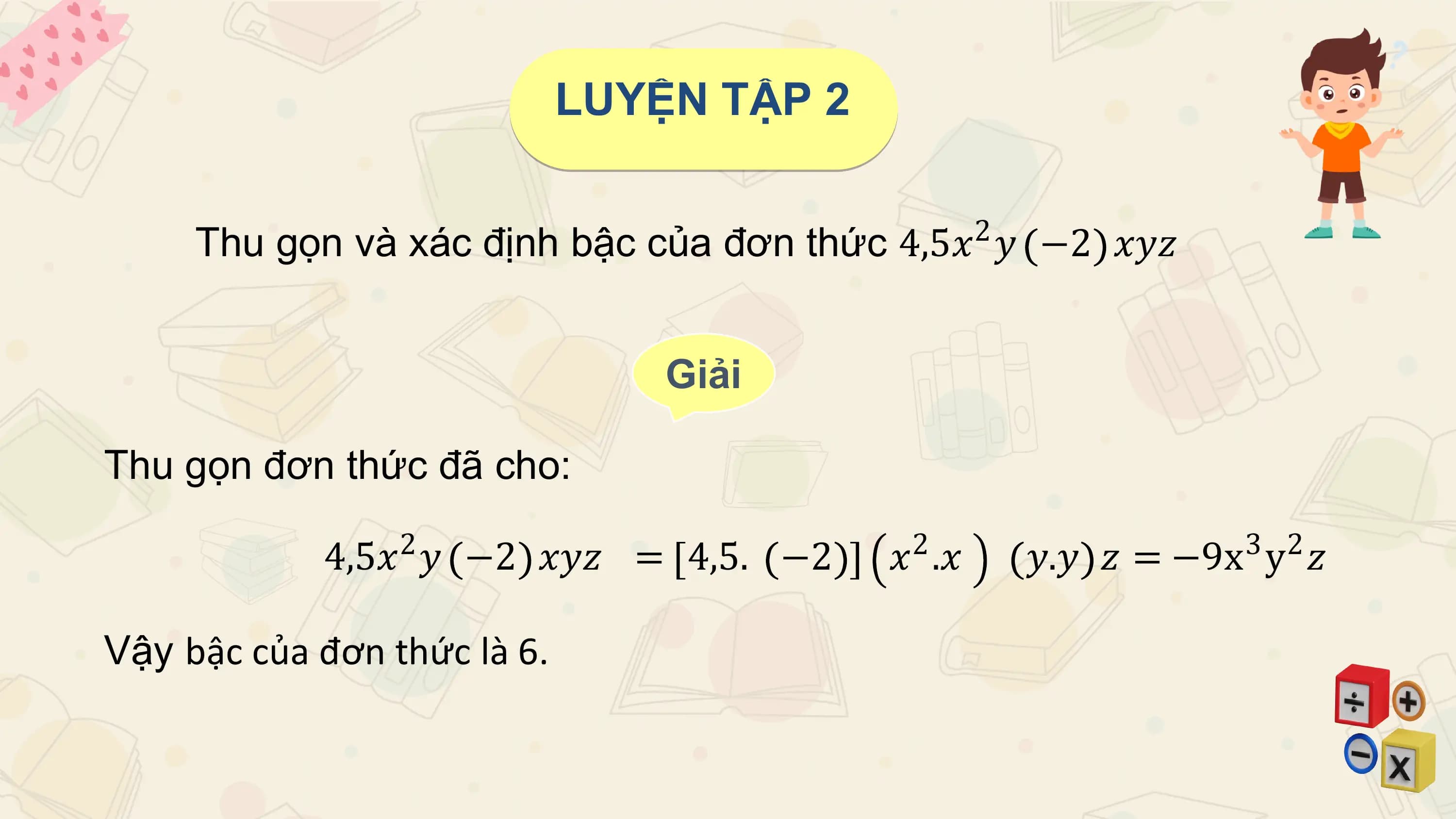 LUYỆN TẬP 2

 2
 Thu gọn và xác định bậc của đơn thức 4,5𝑥 𝑦 −2 𝑥𝑦𝑧

 Giải

Thu gọn đơn thức đã cho:

 4,5𝑥2 𝑦 −2 𝑥𝑦𝑧 = 4,5. −2 𝑥2 .𝑥 𝑦.𝑦 𝑧 = −9x3 y2 𝑧

Vậy bậc của đơn thức là 6.