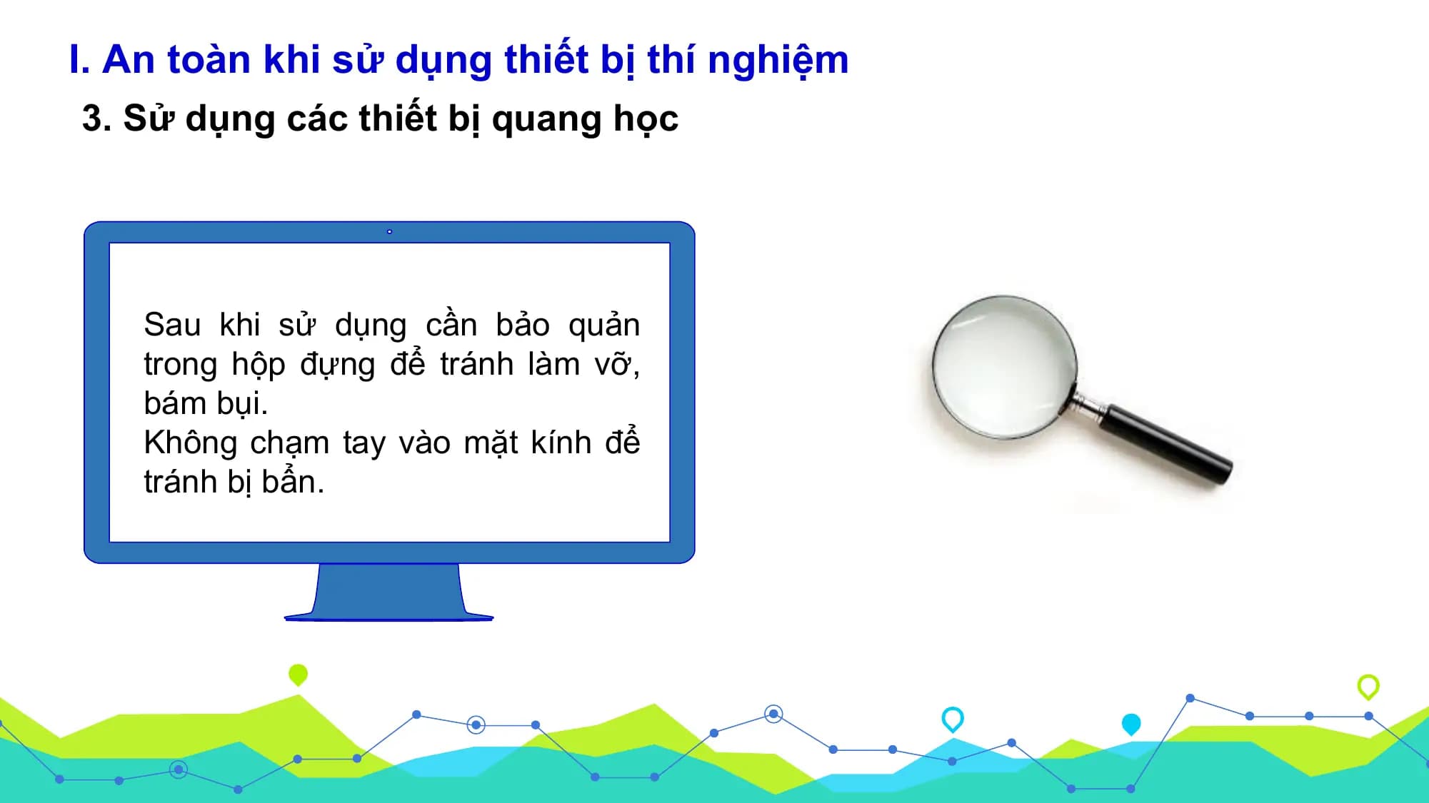 I. An toàn khi sử dụng thiết bị thí nghiệm
3. Sử dụng các thiết bị quang học

 Sau khi sử dụng cần bảo quản
 trong hộp đựng để tránh làm vỡ,
 bám bụi.
 Không chạm tay vào mặt kính để
 tránh bị bẩn.