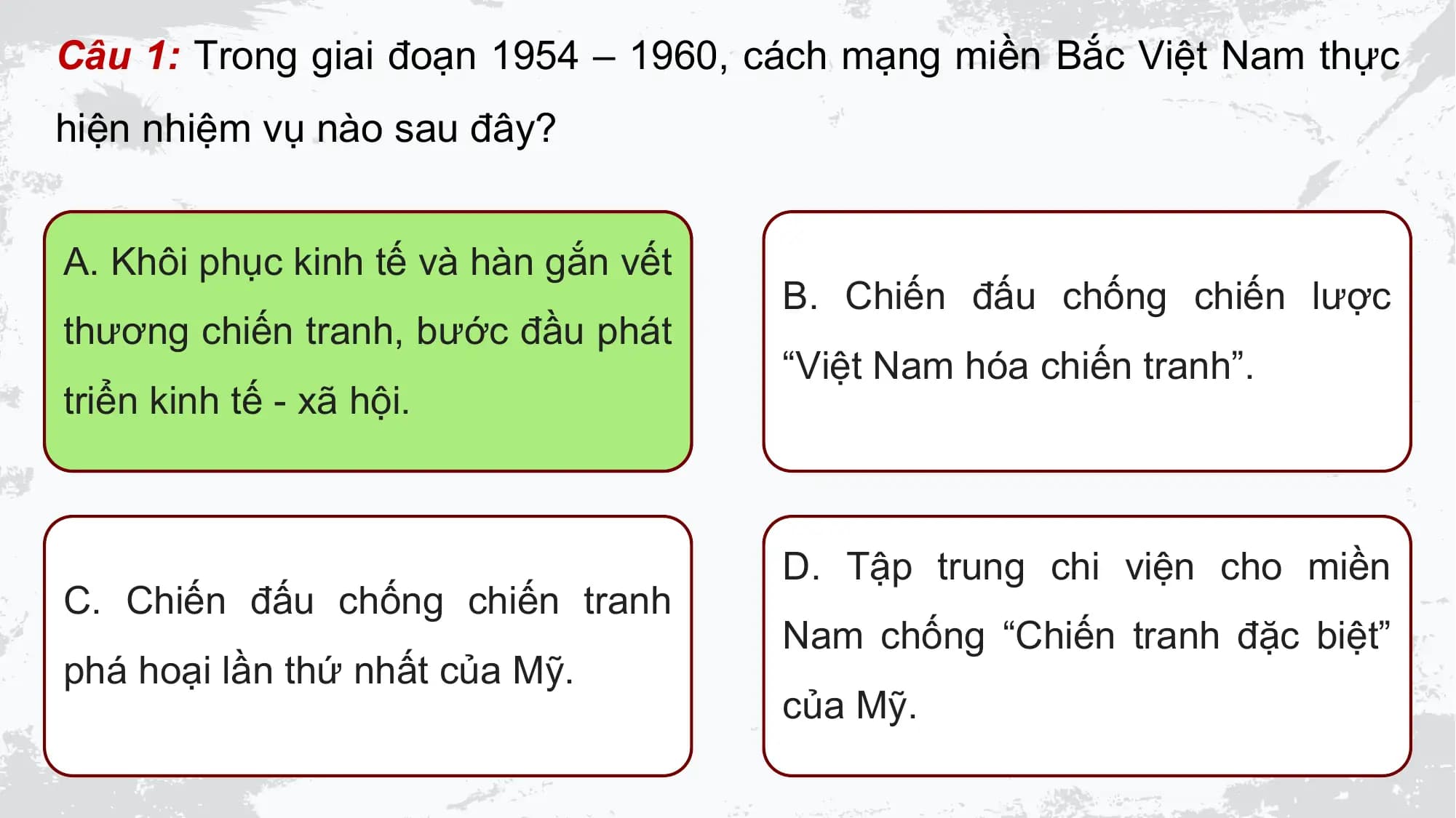 Câu 1: Trong giai đoạn 1954 – 1960, cách mạng miền Bắc Việt Nam thực
hiện nhiệm vụ nào sau đây?

A. Khôi phục kinh tế và hàn gắn vết
 B. Chiến đấu chống chiến lược
thương chiến tranh, bước đầu phát
 “Việt Nam hóa chiến tranh”.
triển kinh tế - xã hội.

 D. Tập trung chi viện cho miền
C. Chiến đấu chống chiến tranh
 Nam chống “Chiến tranh đặc biệt”
phá hoại lần thứ nhất của Mỹ.
 của Mỹ.