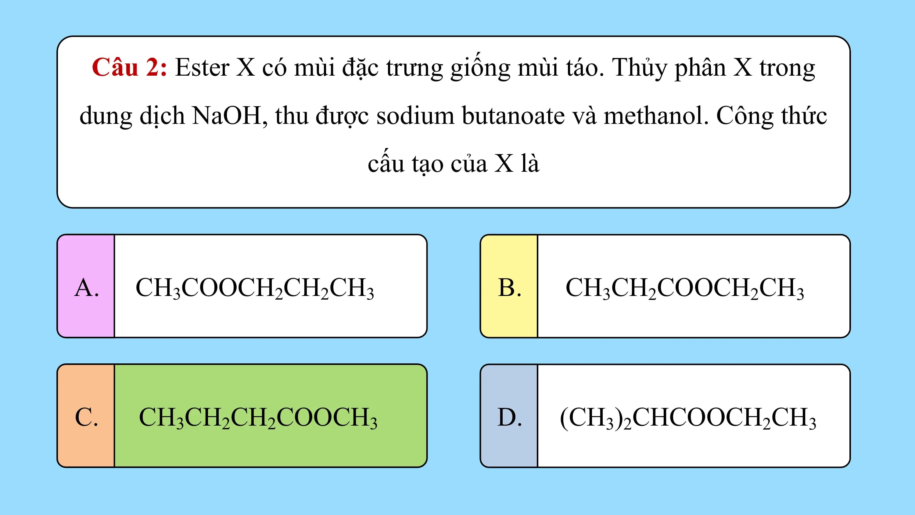 Câu 2: Ester X có mùi đặc trưng giống mùi táo. Thủy phân X trong
dung dịch NaOH, thu được sodium butanoate và methanol. Công thức
 cấu tạo của X là

A. CH3COOCH2CH2CH3 B. CH3CH2COOCH2CH3

C. CH3CH2CH2COOCH3 D. (CH3)2CHCOOCH2CH3