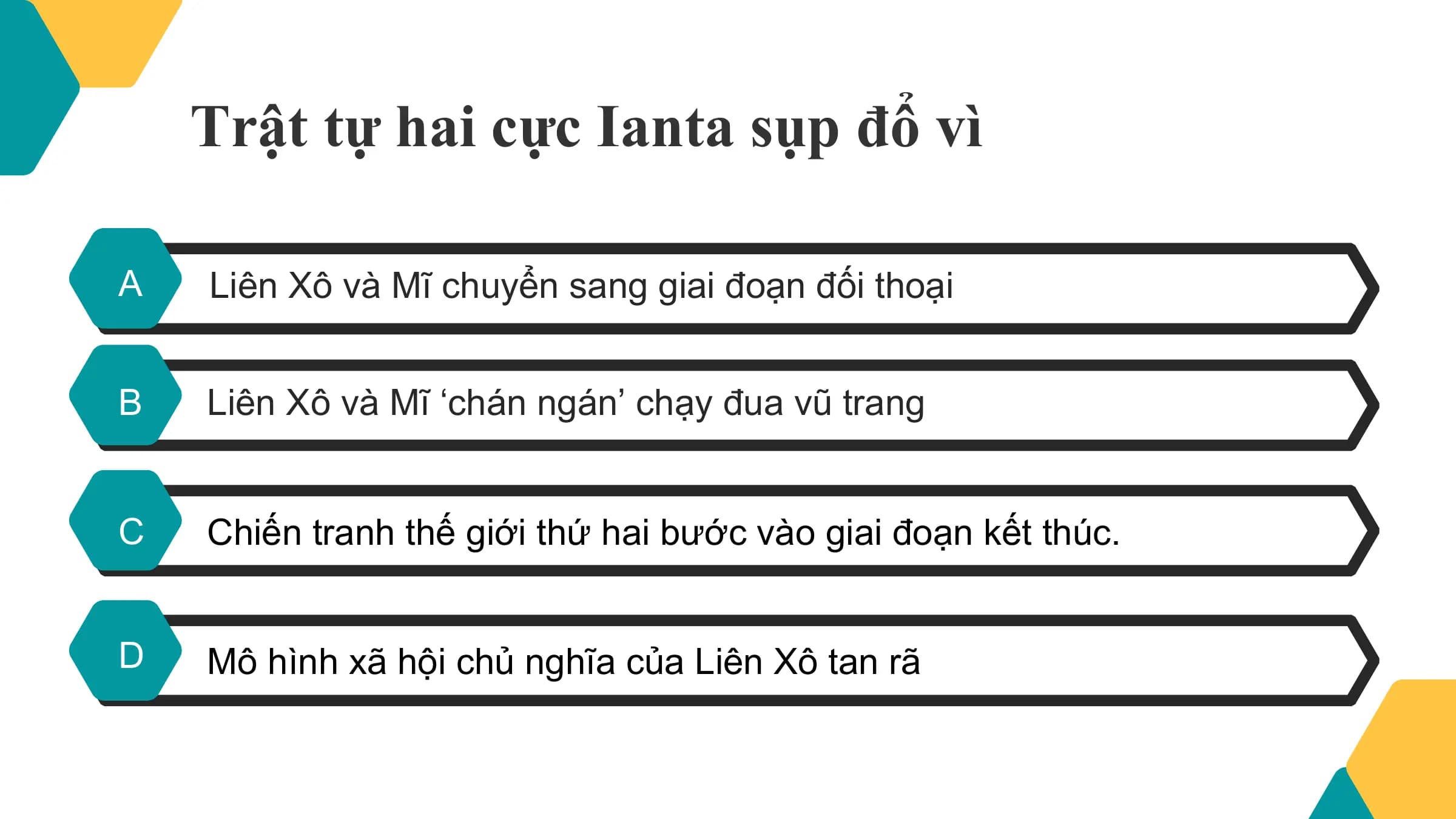 Trật tự hai cực Ianta sụp đổ vì

A Liên Xô và Mĩ chuyển sang giai đoạn đối thoại

B Liên Xô và Mĩ ‘chán ngán’ chạy đua vũ trang

C Chiến tranh thế giới thứ hai bước vào giai đoạn kết thúc.

D Mô hình xã hội chủ nghĩa của Liên Xô tan rã