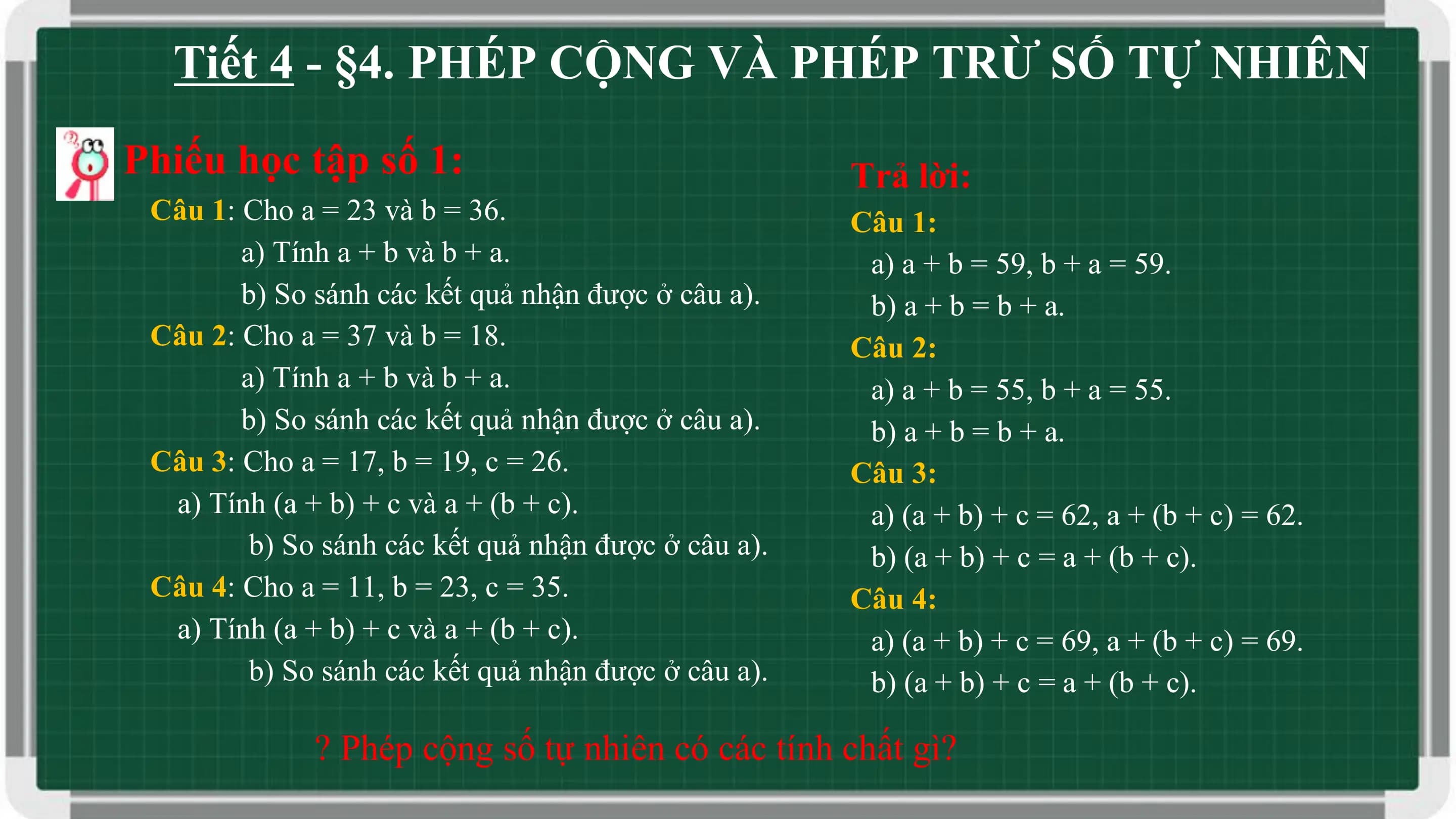 Tiết 4 - §4. PHÉP CỘNG VÀ PHÉP TRỪ SỐ TỰ NHIÊN
Phiếu học tập số 1: Trả lời:
 Câu 1: Cho a = 23 và b = 36. Câu 1:
 a) Tính a + b và b + a. a) a + b = 59, b + a = 59.
 b) So sánh các kết quả nhận được ở câu a). b) a + b = b + a.
 Câu 2: Cho a = 37 và b = 18. Câu 2:
 a) Tính a + b và b + a. a) a + b = 55, b + a = 55.
 b) So sánh các kết quả nhận được ở câu a). b) a + b = b + a.
 Câu 3: Cho a = 17, b = 19, c = 26. Câu 3:
 a) Tính (a + b) + c và a + (b + c). a) (a + b) + c = 62, a + (b + c) = 62.
 b) So sánh các kết quả nhận được ở câu a). b) (a + b) + c = a + (b + c).
 Câu 4: Cho a = 11, b = 23, c = 35. Câu 4:
 a) Tính (a + b) + c và a + (b + c). a) (a + b) + c = 69, a + (b + c) = 69.
 b) So sánh các kết quả nhận được ở câu a). b) (a + b) + c = a + (b + c).

 ? Phép cộng số tự nhiên có các tính chất gì?
