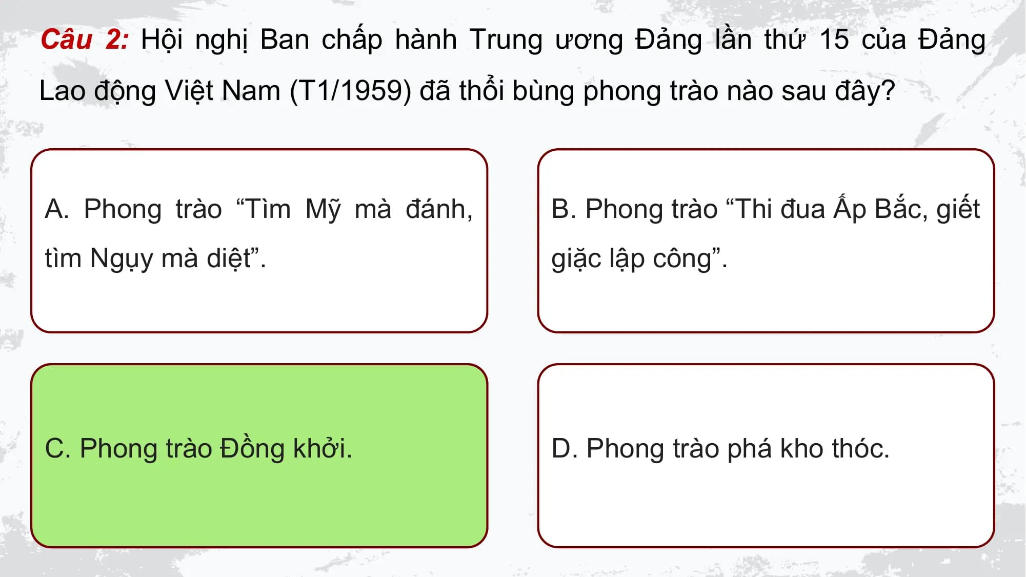 Câu 2: Hội nghị Ban chấp hành Trung ương Đảng lần thứ 15 của Đảng
Lao động Việt Nam (T1/1959) đã thổi bùng phong trào nào sau đây?

A. Phong trào “Tìm Mỹ mà đánh, B. Phong trào “Thi đua Ấp Bắc, giết
tìm Ngụy mà diệt”. giặc lập công”.

C. Phong trào Đồng khởi. D. Phong trào phá kho thóc.