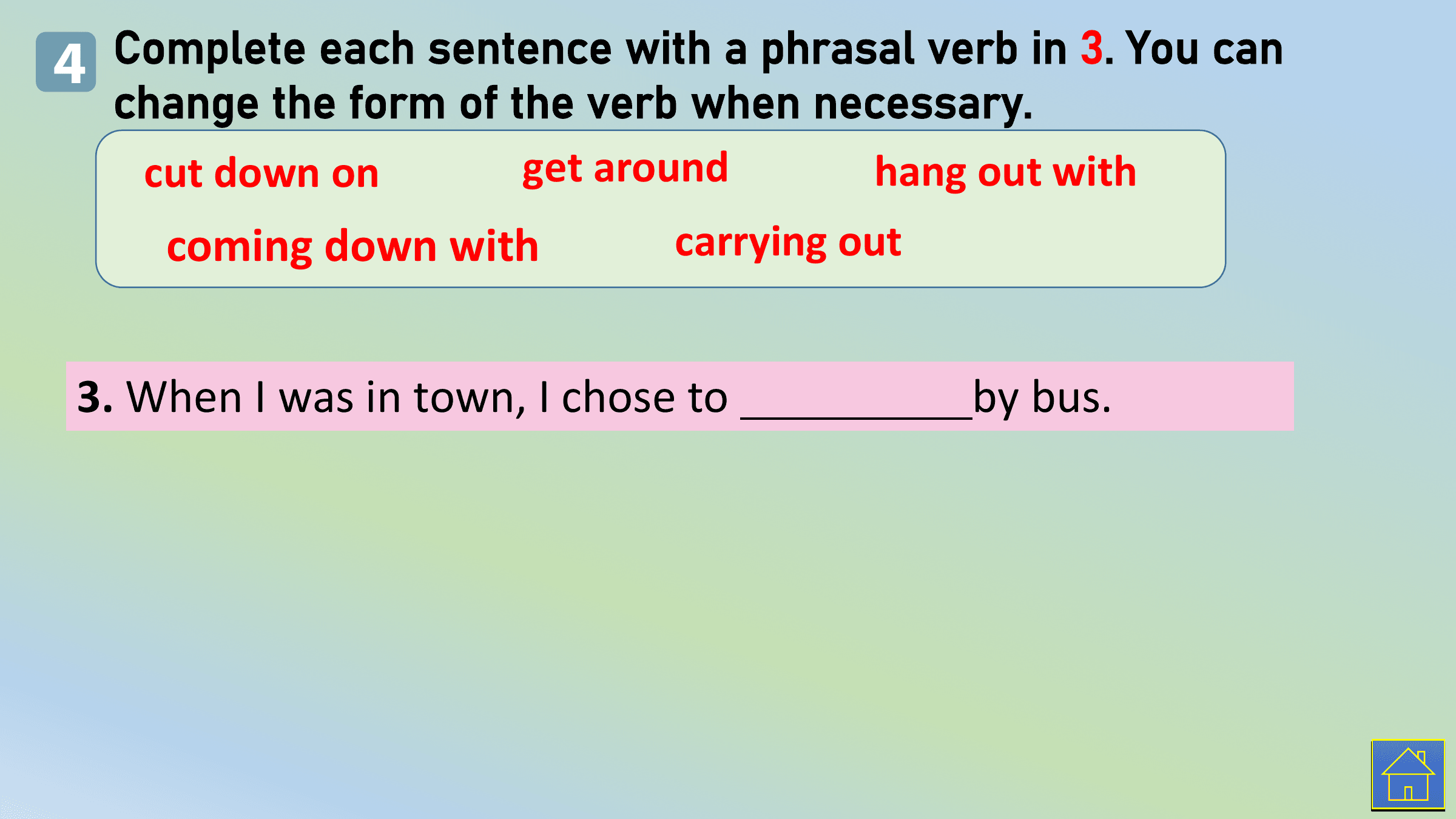 4 Complete each sentence with a phrasal verb in 3. You can
 change the form of the verb when necessary.
 cut down on get around hang out with
 coming down with carrying out

 3. When I was in town, I chose to by bus.
