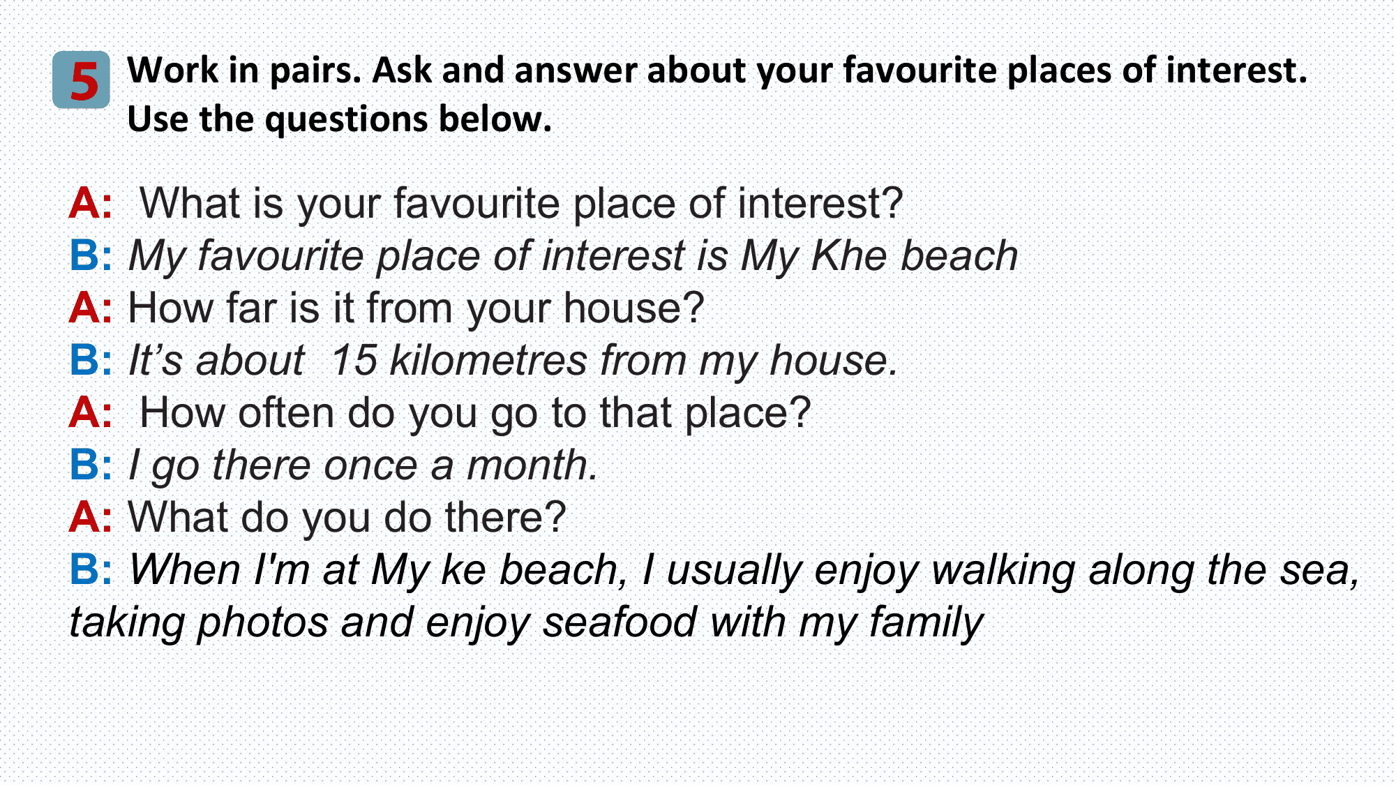5 Work in pairs. Ask and answer about your favourite places of interest.
 Use the questions below.

A: What is your favourite place of interest?
B: My favourite place of interest is My Khe beach
A: How far is it from your house?
B: It’s about 15 kilometres from my house.
A: How often do you go to that place?
B: I go there once a month.
A: What do you do there?
B: When I'm at My ke beach, I usually enjoy walking along the sea,
taking photos and enjoy seafood with my family