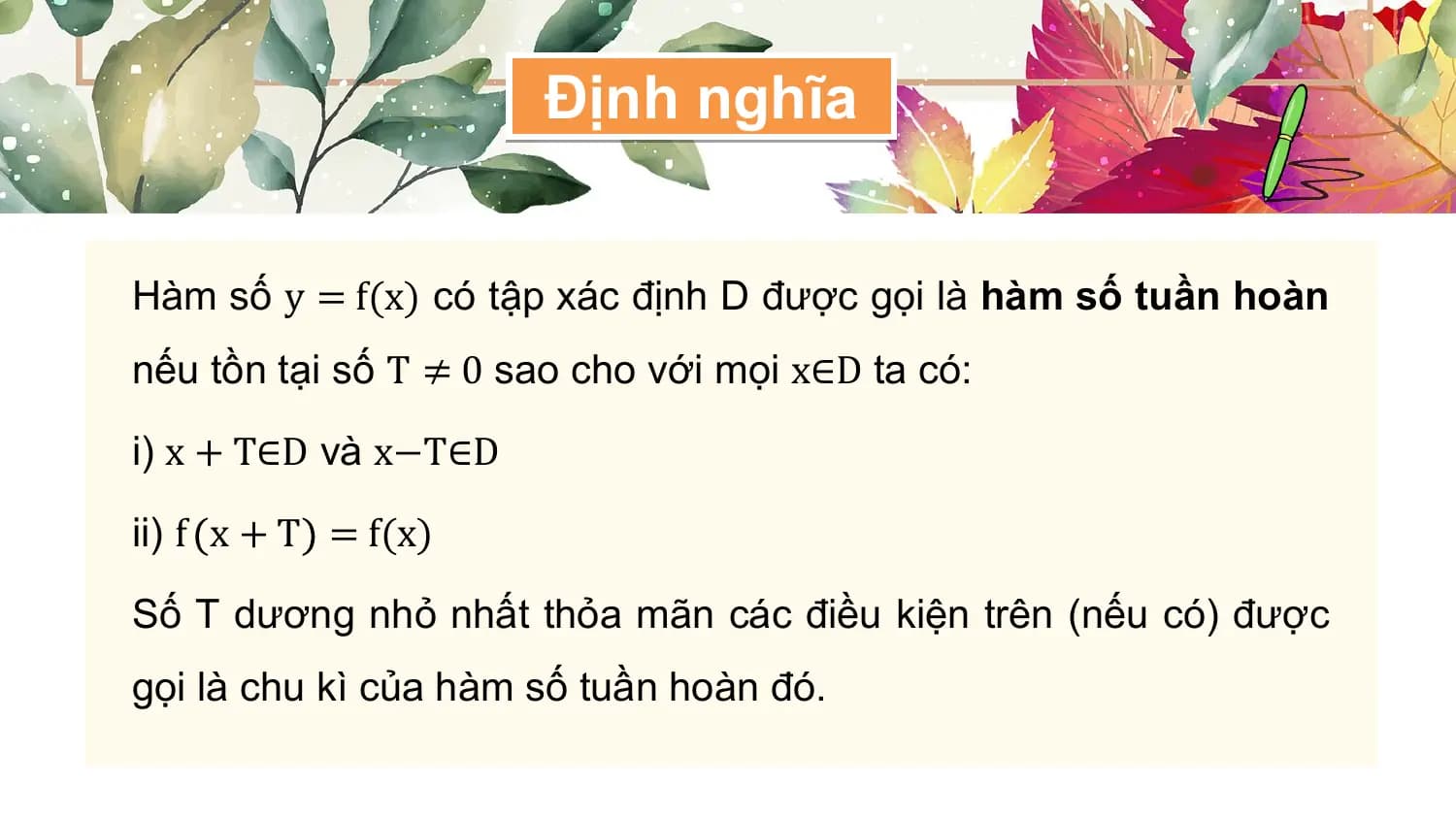Định nghĩa

Hàm số y = f(x) có tập xác định D được gọi là hàm số tuần hoàn
nếu tồn tại số T ≠ 0 sao cho với mọi x∈D ta có:

i) x + T∈D và x−T∈D

ii) f x + T = f(x)

Số T dương nhỏ nhất thỏa mãn các điều kiện trên (nếu có) được
gọi là chu kì của hàm số tuần hoàn đó.