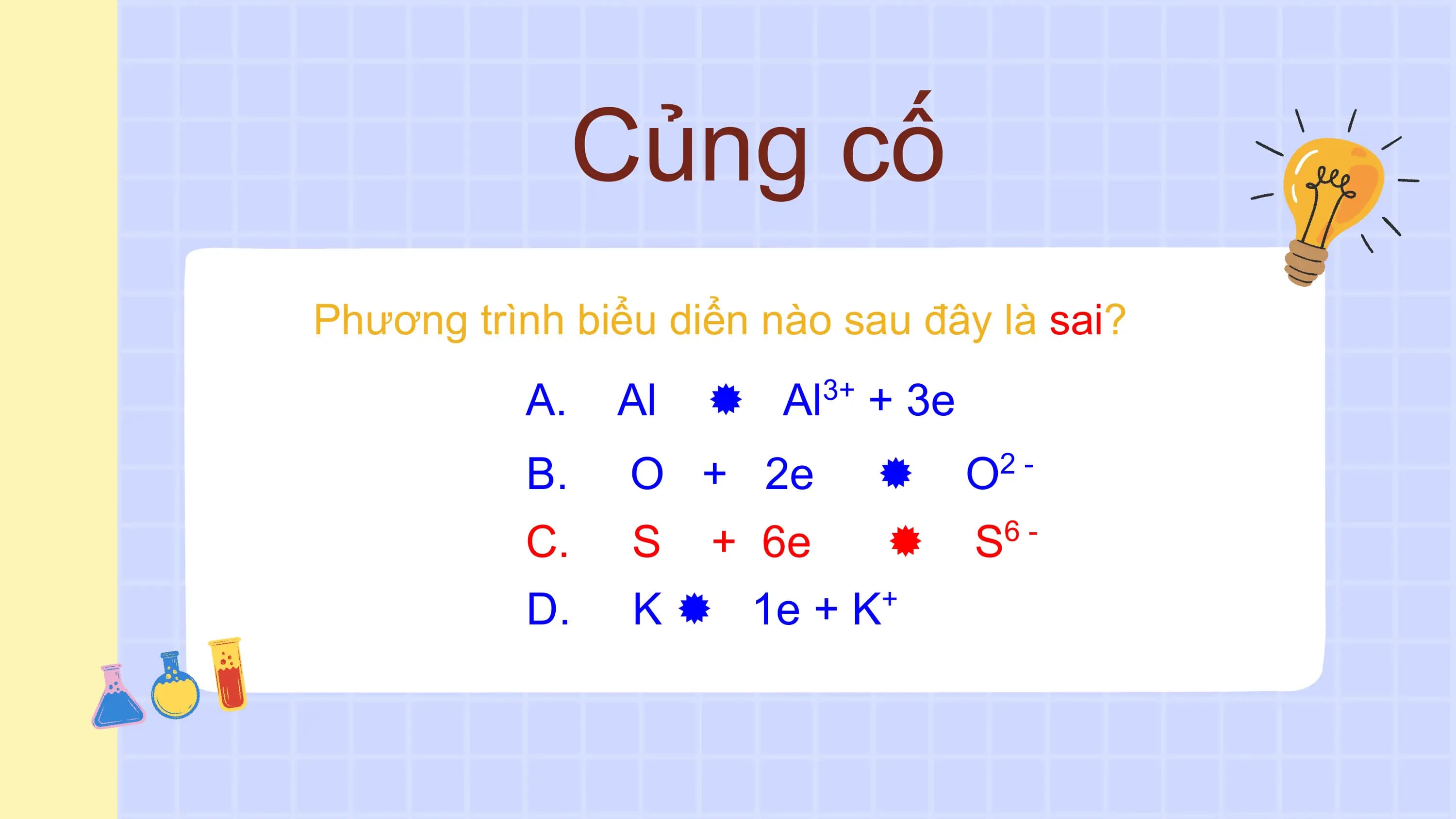Củng cố
Phương trình biểu diển nào sau đây là sai?
 A. Al  Al 3+
 + 3e
 B. O + 2e  O 2-

 C. S + 6e  S 6-

 D. K  1e + K +