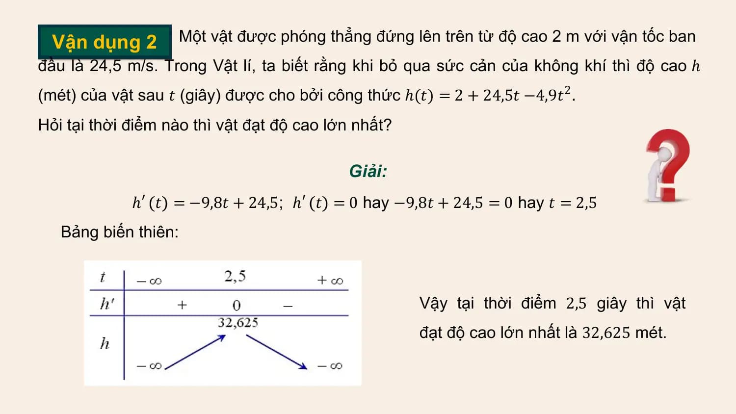 Vận dụng 2 Một vật được phóng thẳng đứng lên trên từ độ cao 2 m với vận tốc ban
đầu là 24,5 m/s. Trong Vật lí, ta biết rằng khi bỏ qua sức cản của không khí thì độ cao ℎ
(mét) của vật sau 𝑡 (giây) được cho bởi công thức ℎ(𝑡) = 2 + 24,5𝑡 −4,9𝑡 2 .
Hỏi tại thời điểm nào thì vật đạt độ cao lớn nhất?

 Giải:
 ℎ′ 𝑡 = −9,8𝑡 + 24,5; ℎ′ 𝑡 = 0 hay −9,8𝑡 + 24,5 = 0 hay 𝑡 = 2,5
 Bảng biến thiên:

 Vậy tại thời điểm 2,5 giây thì vật
 đạt độ cao lớn nhất là 32,625 mét.