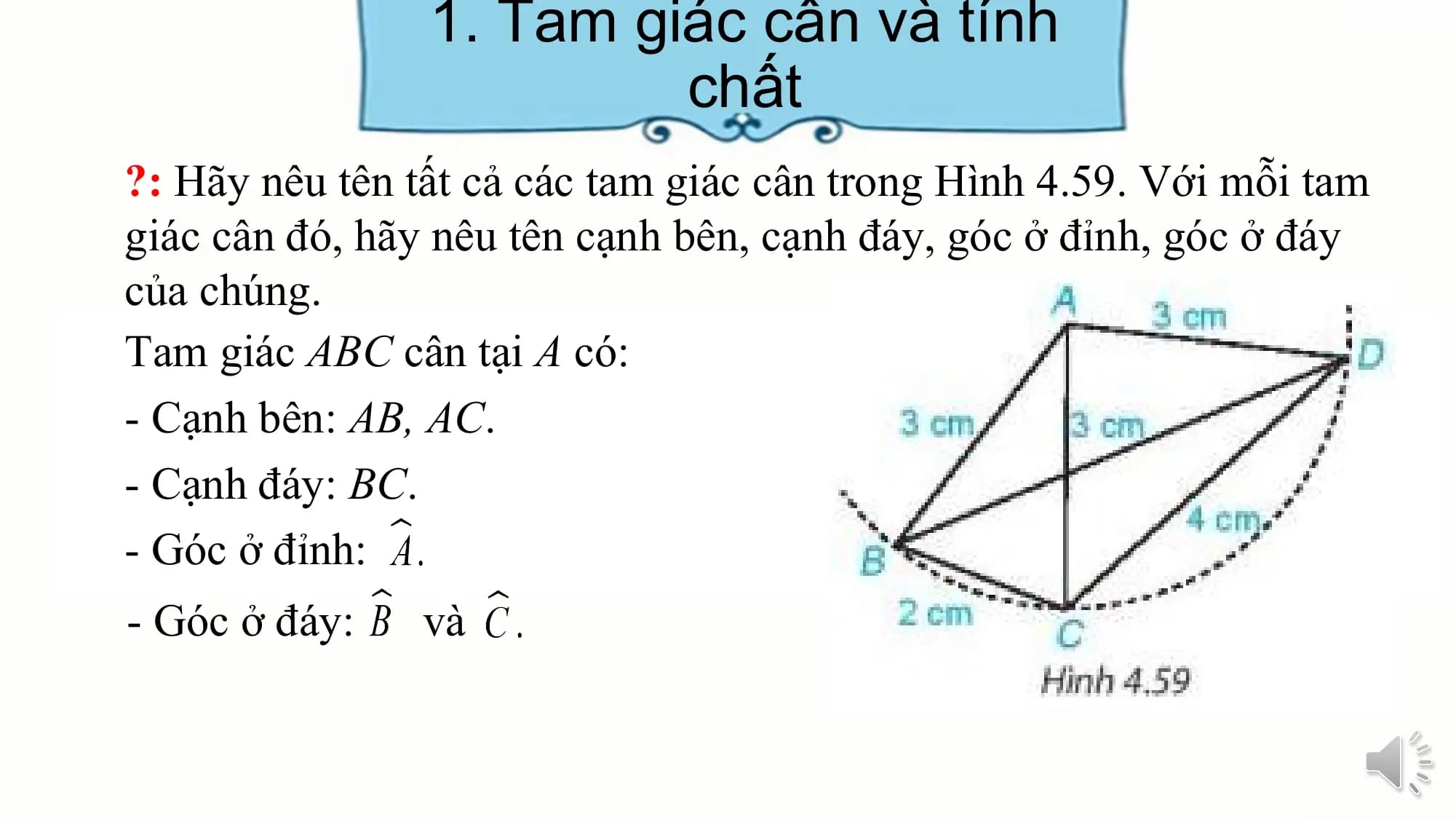 1. Tam giác cân và tính
 chất
?: Hãy nêu tên tất cả các tam giác cân trong Hình 4.59. Với mỗi tam
giác cân đó, hãy nêu tên cạnh bên, cạnh đáy, góc ở đỉnh, góc ở đáy
của chúng.
Tam giác ABC cân tại A có:
- Cạnh bên: AB, AC.
- Cạnh đáy: BC.
- Góc ở đỉnh:
- Góc ở đáy: và