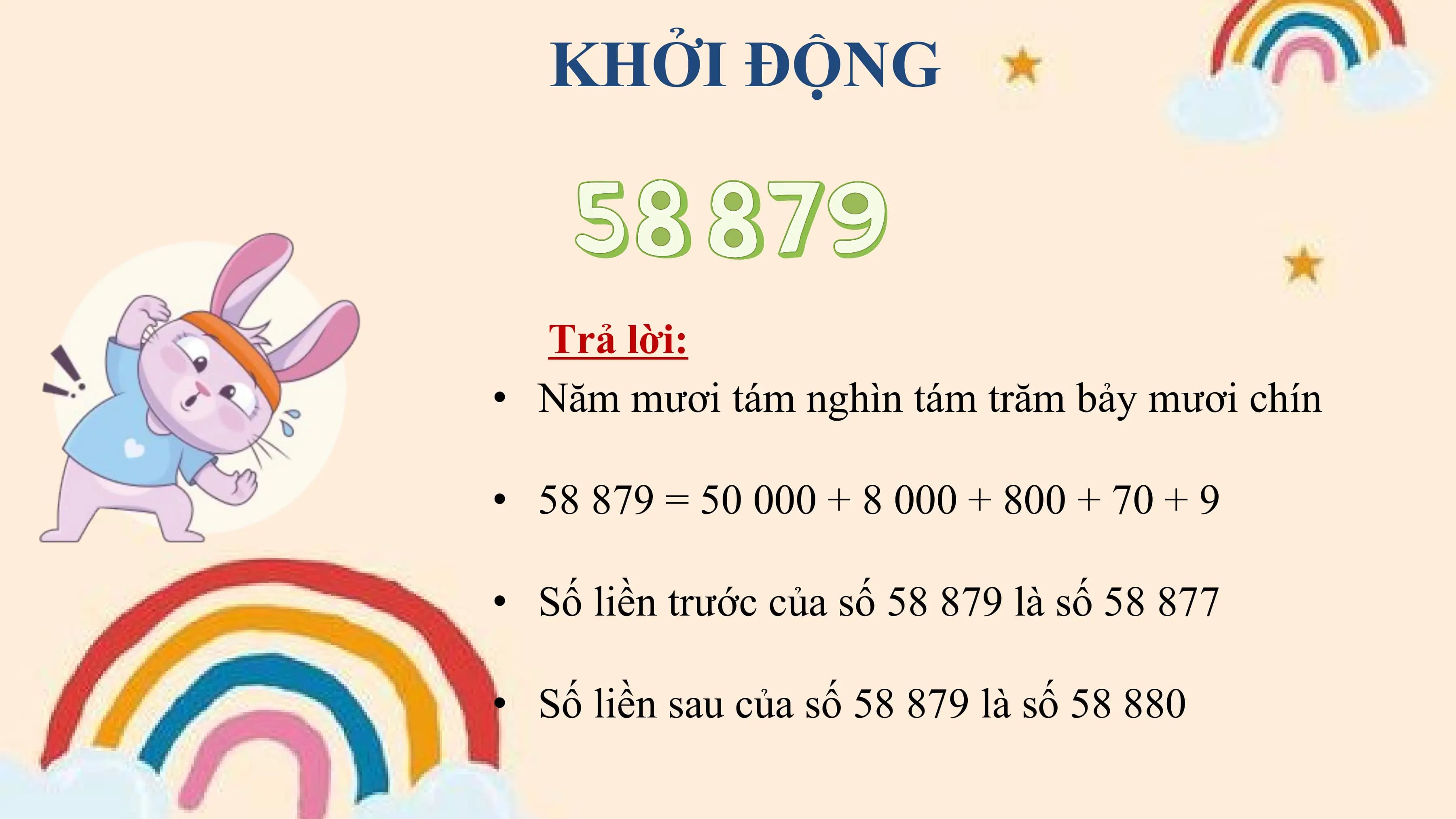 KHỞI ĐỘNG

 Trả lời:
• Năm mươi tám nghìn tám trăm bảy mươi chín

• 58 879 = 50 000 + 8 000 + 800 + 70 + 9

• Số liền trước của số 58 879 là số 58 877

• Số liền sau của số 58 879 là số 58 880