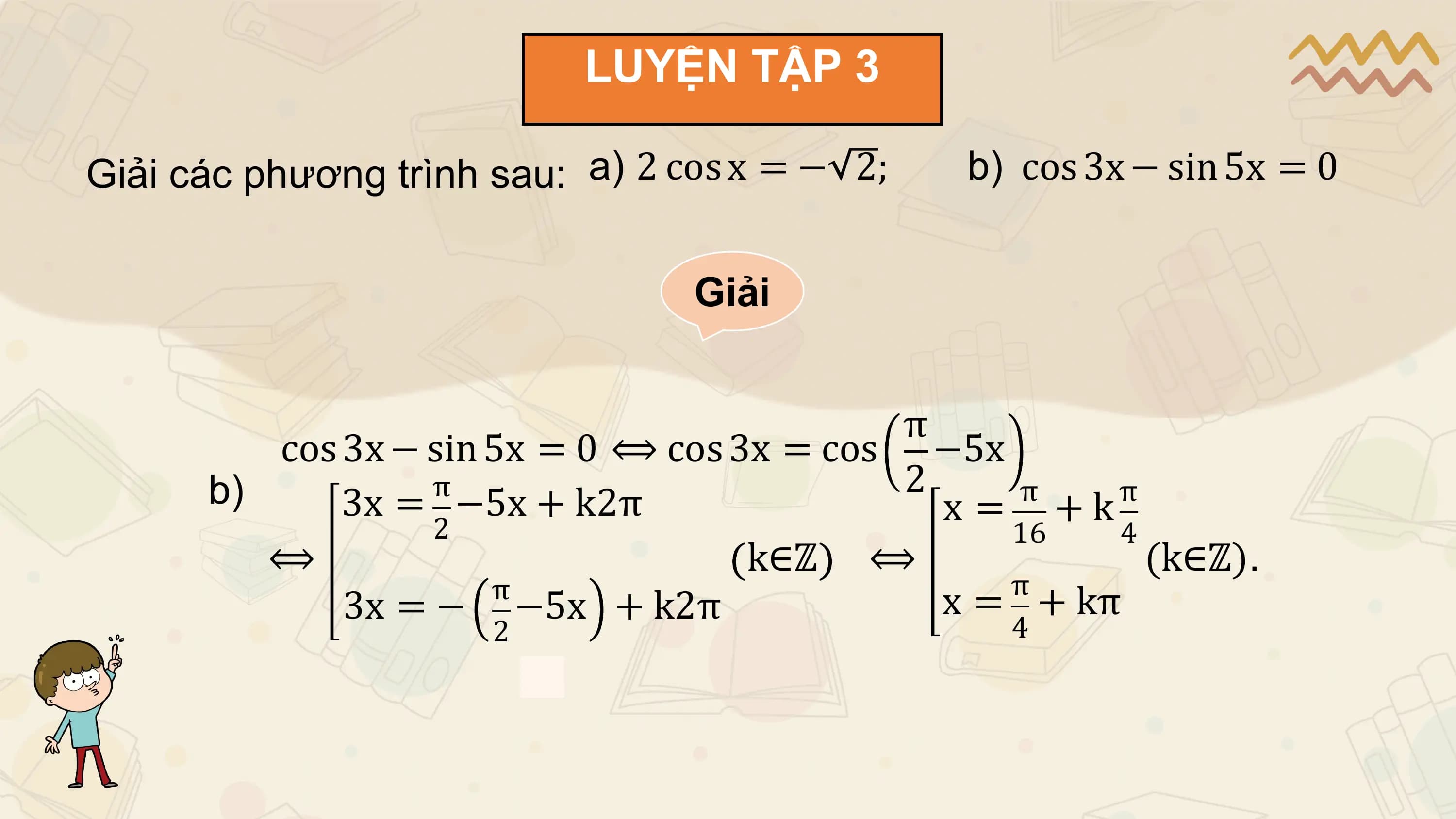 LUYỆN TẬP 3

Giải các phương trình sau: a) 2 cos x = − 2; b) cos 3x − sin 5x = 0

 Giải

 π
 cos 3x − sin 5x = 0 ⟺ cos 3x = cos −5x
 b) π 2
 3x = −5x + k2π x = π
 + k π
 2 16 4
 ⟺ k∈ℤ ⟺ (k∈ℤ).
 π
 π
 3x = − −5x + k2π x = + kπ
 2 4