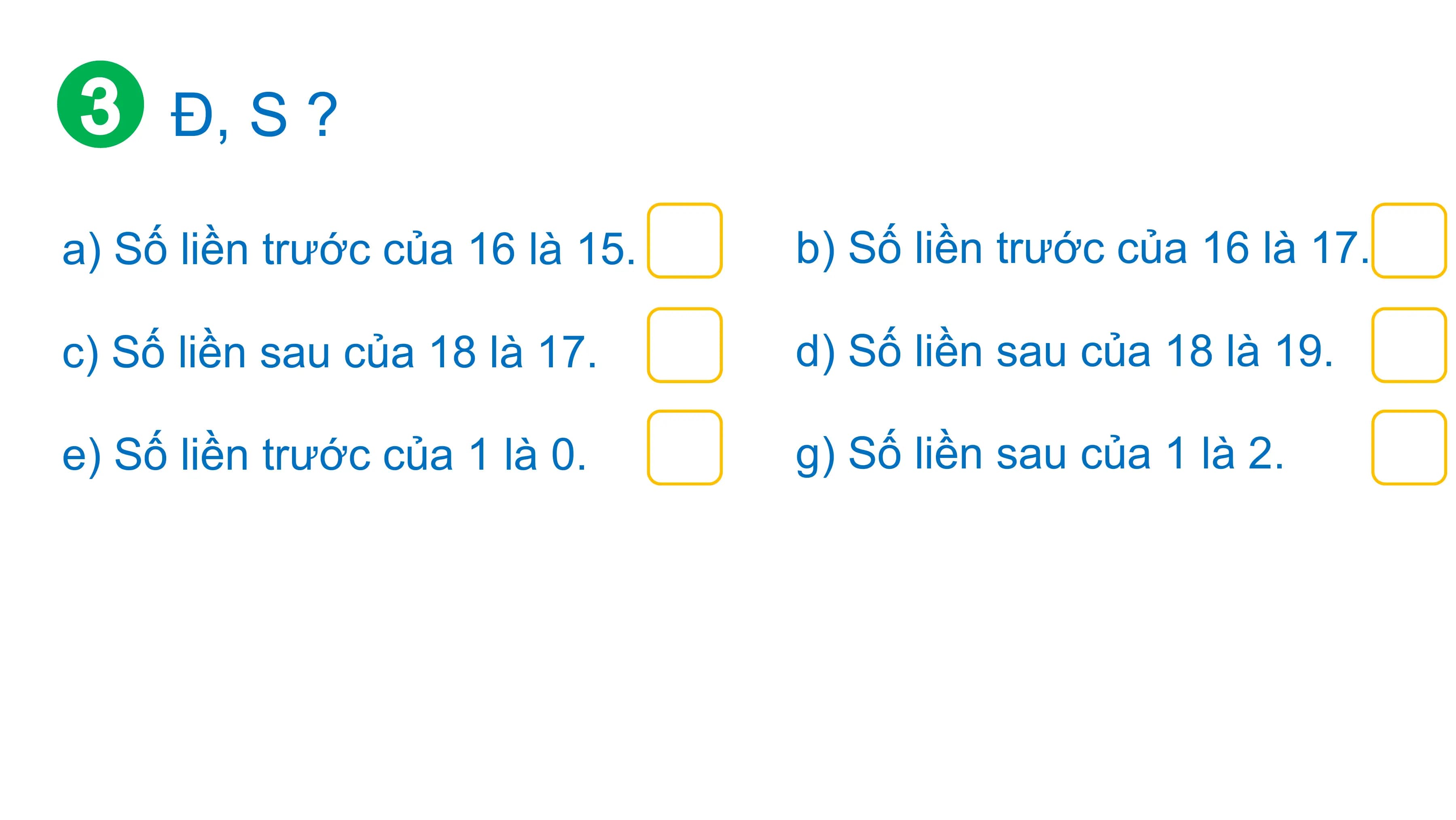 Đ, S ?

a) Số liền trước của 16 là 15. b) Số liền trước của 16 là 17.

c) Số liền sau của 18 là 17. d) Số liền sau của 18 là 19.

e) Số liền trước của 1 là 0. g) Số liền sau của 1 là 2.