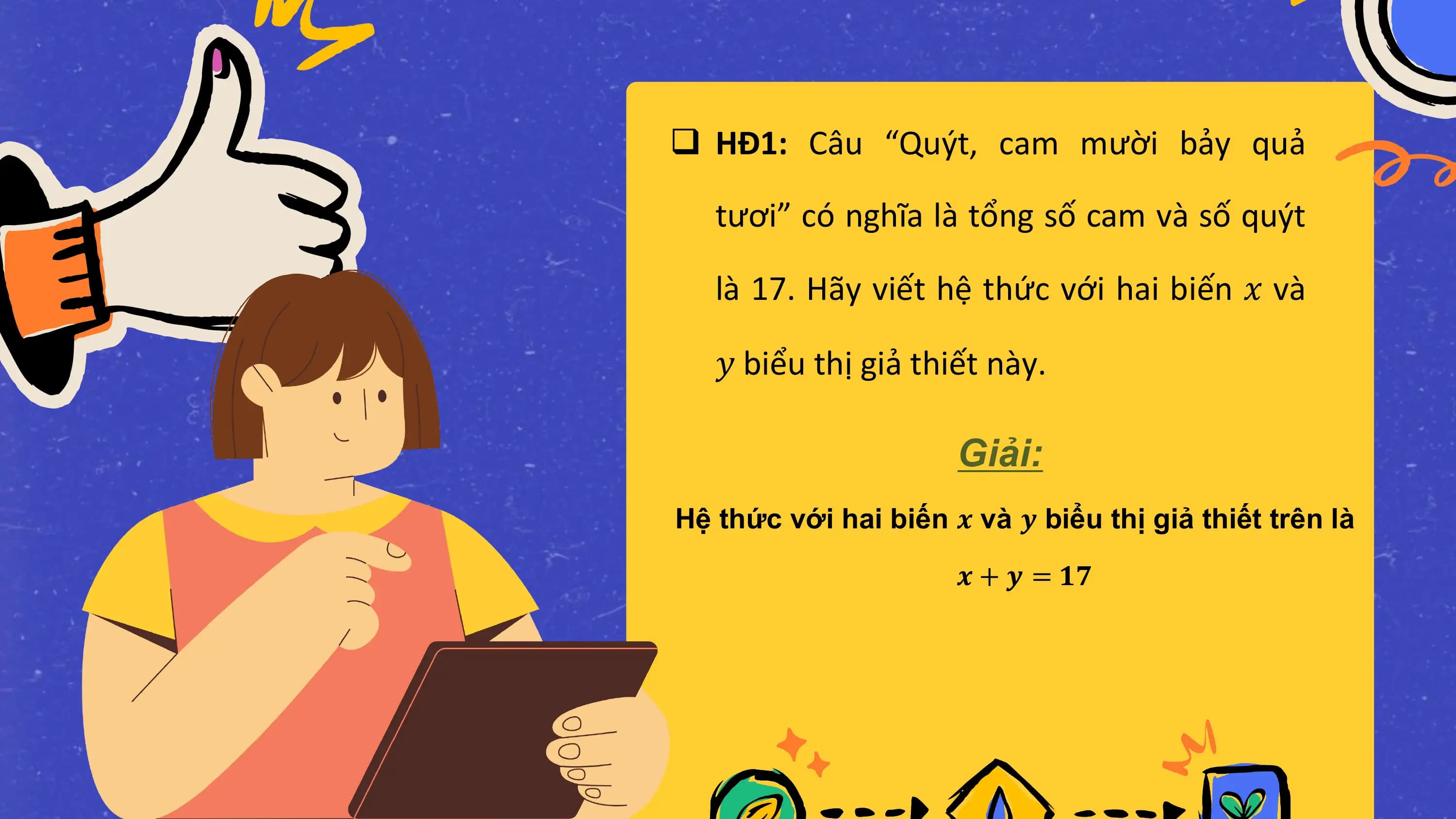 q HĐ1: Câu “Quýt, cam mười bảy quả

 tươi” có nghĩa là tổng số cam và số quýt

 là 17. Hãy viết hệ thức với hai biến 𝑥 và

 𝑦 biểu thị giả thiết này.

 Giải:
Hệ thức với hai biến 𝒙 và 𝒚 biểu thị giả thiết trên là

 𝒙 + 𝒚 = 𝟏𝟕