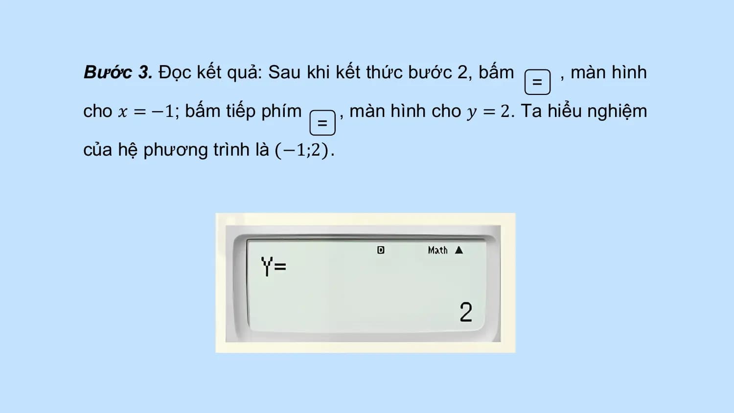 Bước 3. Đọc kết quả: Sau khi kết thức bước 2, bấm , màn hình
 =
cho 𝑥 = −1; bấm tiếp phím , màn hình cho 𝑦 = 2. Ta hiểu nghiệm
 =
của hệ phương trình là −1;2 .