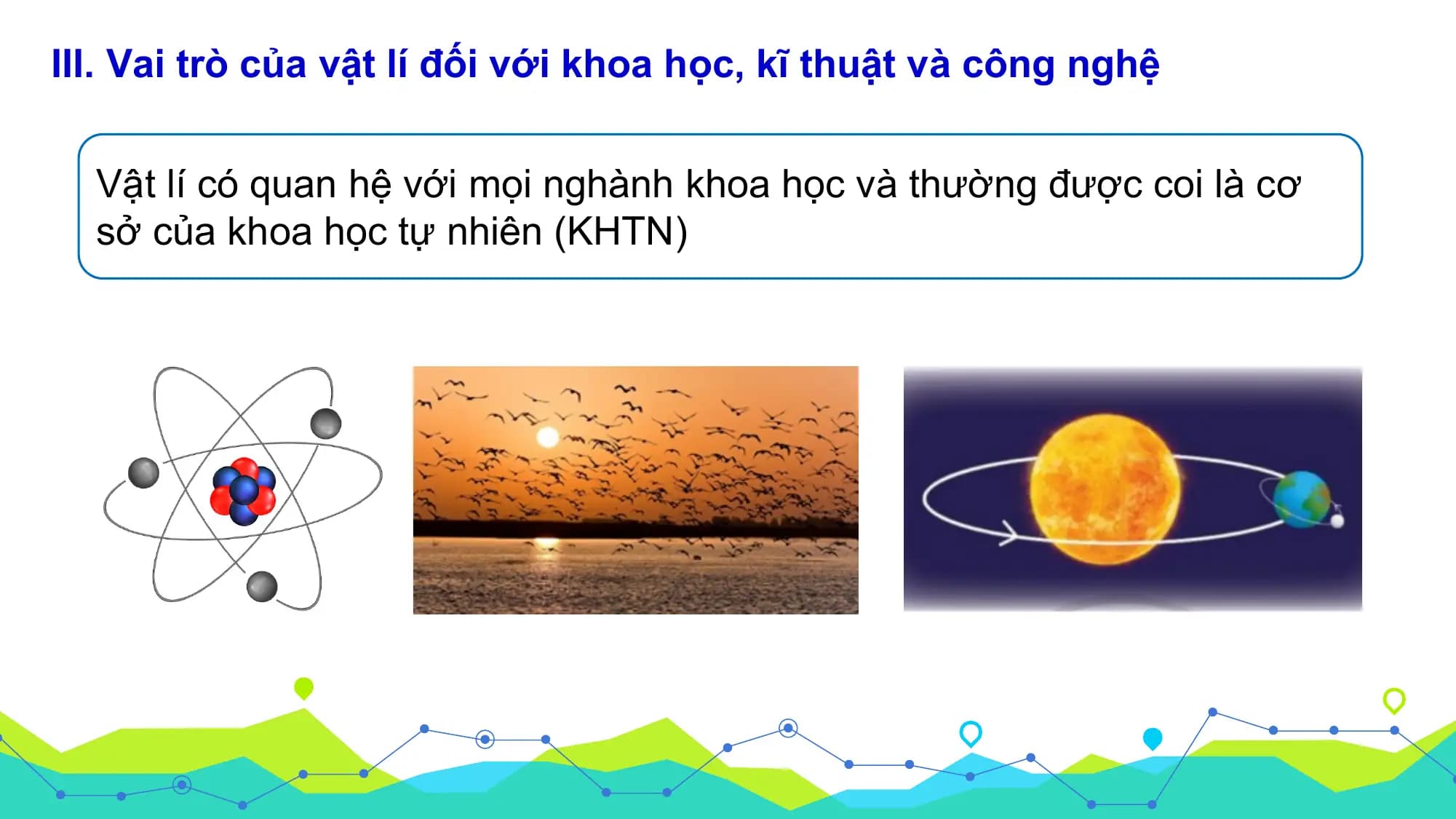 III. Vai trò của vật lí đối với khoa học, kĩ thuật và công nghệ

 Vật lí có quan hệ với mọi nghành khoa học và thường được coi là cơ
 sở của khoa học tự nhiên (KHTN)