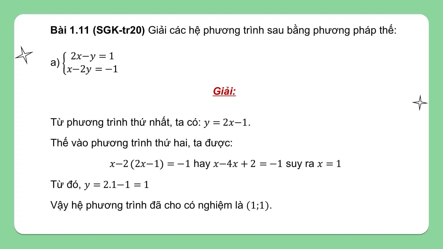 Bài 1.11 (SGK-tr20) Giải các hệ phương trình sau bằng phương pháp thế:

 2𝑥−𝑦 = 1
a)
 𝑥−2𝑦 = −1

 Giải:

Từ phương trình thứ nhất, ta có: 𝑦 = 2𝑥−1.
Thế vào phương trình thứ hai, ta được:
 𝑥−2 2𝑥−1 = −1 hay 𝑥−4𝑥 + 2 = −1 suy ra 𝑥 = 1
Từ đó, 𝑦 = 2.1−1 = 1
Vậy hệ phương trình đã cho có nghiệm là (1;1).