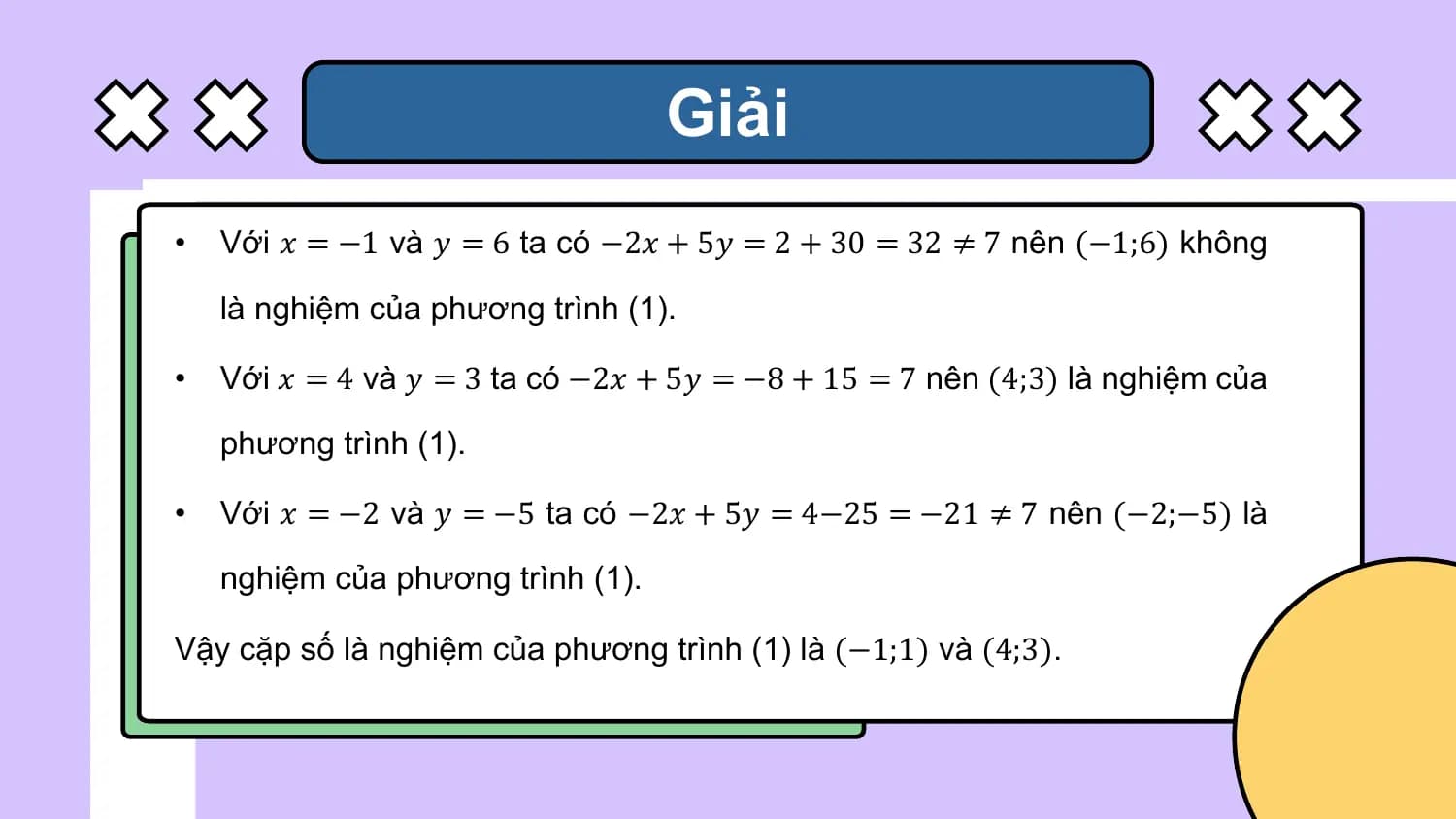 Giải
• Với 𝑥 = −1 và 𝑦 = 6 ta có −2𝑥 + 5𝑦 = 2 + 30 = 32 ≠ 7 nên (−1;6) không

 là nghiệm của phương trình (1).

• Với 𝑥 = 4 và 𝑦 = 3 ta có −2𝑥 + 5𝑦 = −8 + 15 = 7 nên (4;3) là nghiệm của

 phương trình (1).

• Với 𝑥 = −2 và 𝑦 = −5 ta có −2𝑥 + 5𝑦 = 4−25 = −21 ≠ 7 nên (−2;−5) là

 nghiệm của phương trình (1).

Vậy cặp số là nghiệm của phương trình (1) là (−1;1) và (4;3).