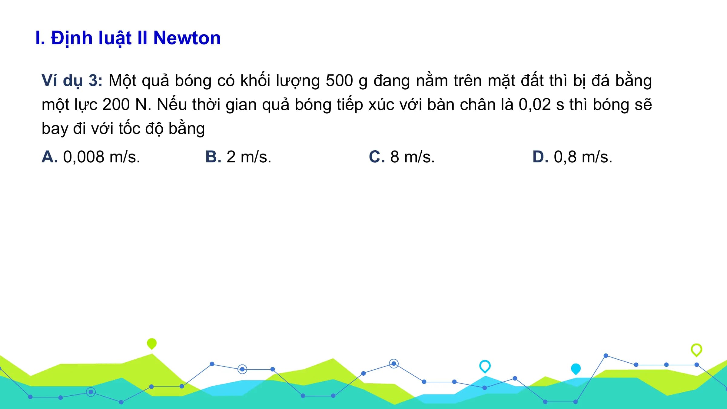 I. Định luật II Newton

Ví dụ 3: Một quả bóng có khối lượng 500 g đang nằm trên mặt đất thì bị đá bằng
một lực 200 N. Nếu thời gian quả bóng tiếp xúc với bàn chân là 0,02 s thì bóng sẽ
bay đi với tốc độ bằng
A. 0,008 m/s. B. 2 m/s. C. 8 m/s. D. 0,8 m/s.