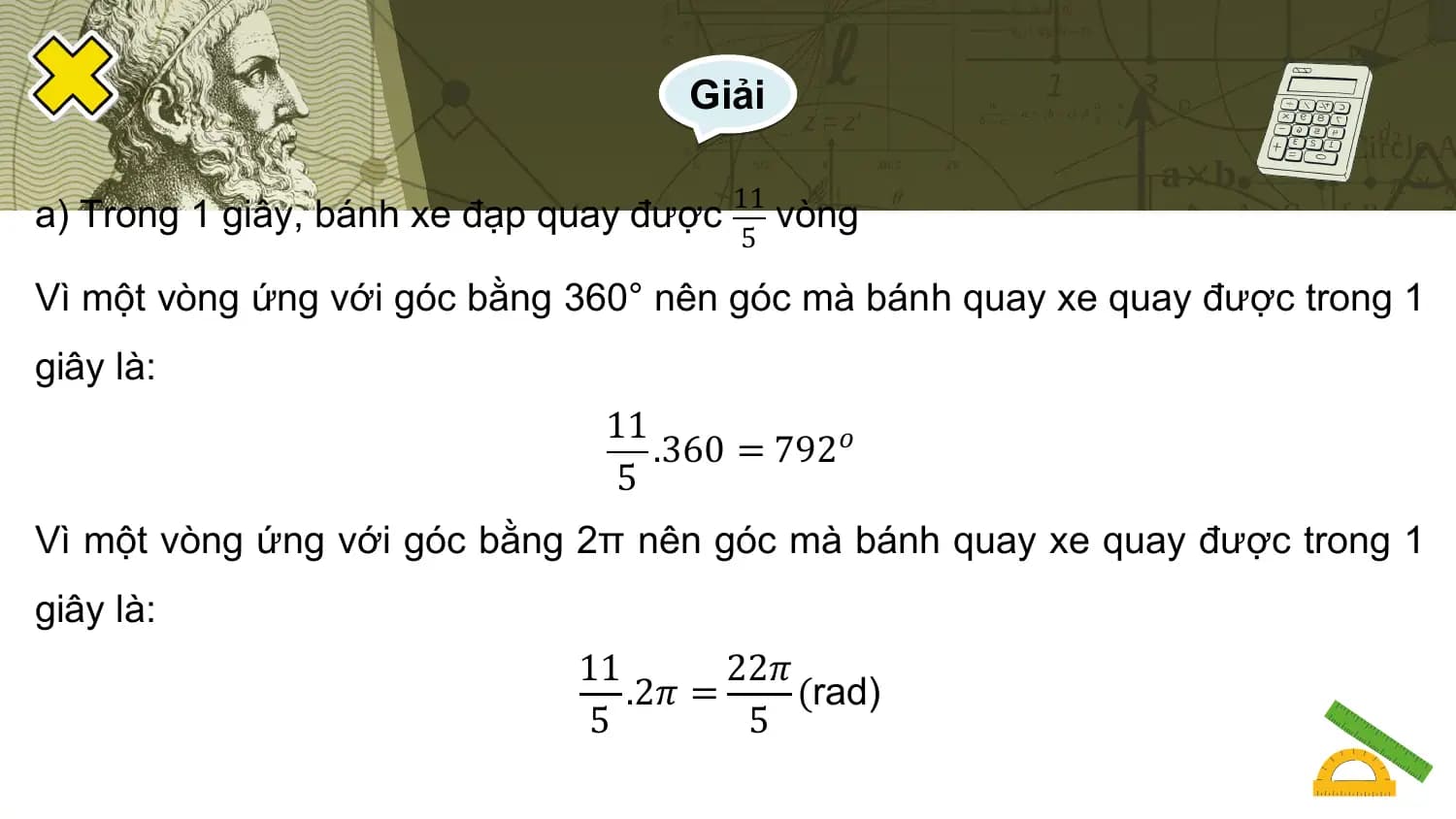 Giải

 11
a) Trong 1 giây, bánh xe đạp quay được vòng
 5

Vì một vòng ứng với góc bằng 360° nên góc mà bánh quay xe quay được trong 1
giây là:
 11
 .360 = 792𝑜
 5
Vì một vòng ứng với góc bằng 2π nên góc mà bánh quay xe quay được trong 1
giây là:
 11 22𝜋
 .2𝜋 = (rad)
 5 5