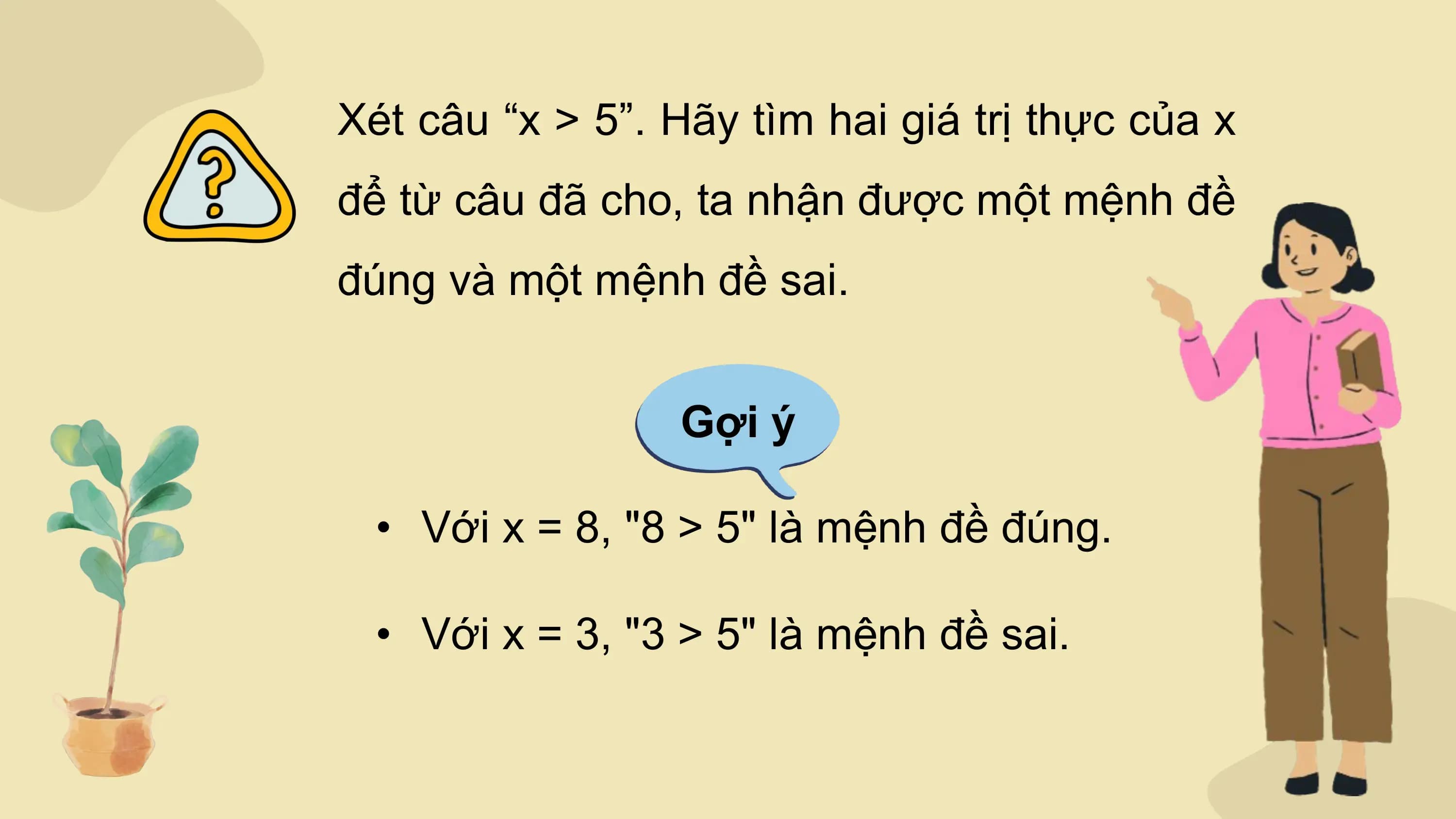 Xét câu “x > 5”. Hãy tìm hai giá trị thực của x
để từ câu đã cho, ta nhận được một mệnh đề
đúng và một mệnh đề sai.

 Gợi ý

 • Với x = 8, "8 > 5" là mệnh đề đúng.

 • Với x = 3, "3 > 5" là mệnh đề sai.