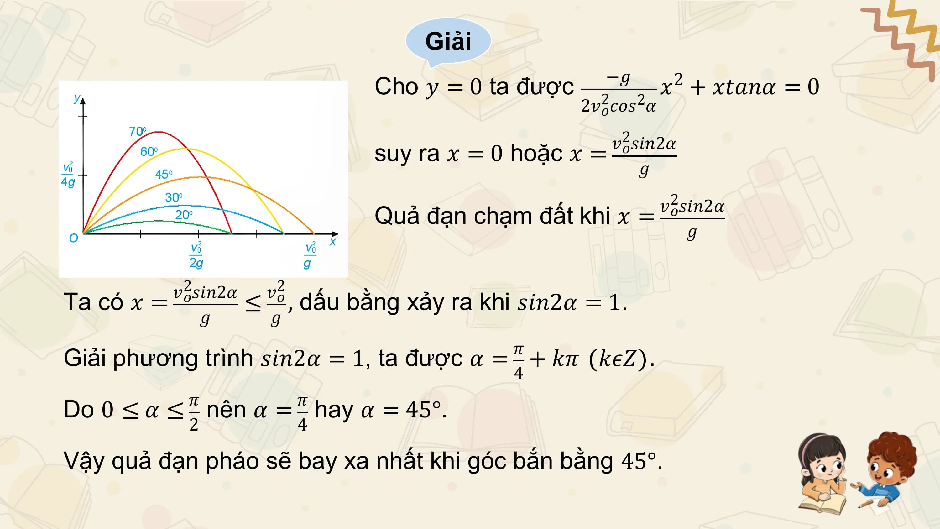Giải
 −𝑔
 Cho 𝑦 = 0 ta được 𝑥 + 𝑥𝑡𝑎𝑛𝛼 = 0
 2
 2𝑣2𝑜𝑐𝑜𝑠2𝛼

 𝑣2𝑜𝑠𝑖𝑛2𝛼
 suy ra 𝑥 = 0 hoặc 𝑥 =
 𝑔

 𝑣2𝑜𝑠𝑖𝑛2𝛼
 Quả đạn chạm đất khi 𝑥 =
 𝑔

 𝑣2𝑜𝑠𝑖𝑛2𝛼 𝑣2𝑜
Ta có 𝑥 = ≤ , dấu bằng xảy ra khi 𝑠𝑖𝑛2𝛼 = 1.
 𝑔 𝑔
 𝜋
Giải phương trình 𝑠𝑖𝑛2𝛼 = 1, ta được 𝛼 = + 𝑘𝜋 𝑘𝜖𝑍 .
 4
 𝜋 𝜋
Do 0 ≤ 𝛼 ≤ nên 𝛼 = hay 𝛼 = 45°.
 2 4

Vậy quả đạn pháo sẽ bay xa nhất khi góc bắn bằng 45°.