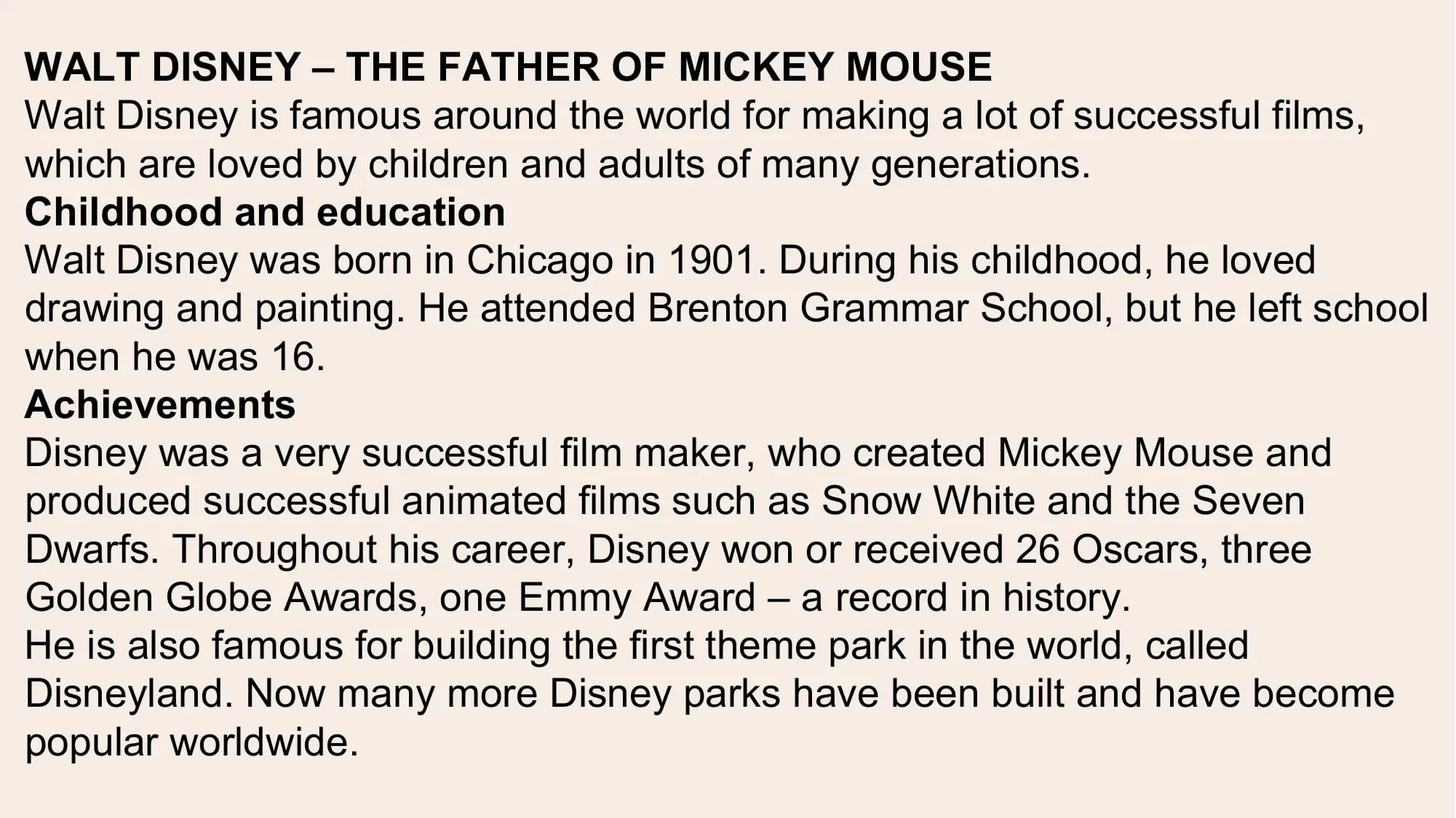 WALT DISNEY – THE FATHER OF MICKEY MOUSE
Walt Disney is famous around the world for making a lot of successful films,
which are loved by children and adults of many generations.
Childhood and education
Walt Disney was born in Chicago in 1901. During his childhood, he loved
drawing and painting. He attended Brenton Grammar School, but he left school
when he was 16.
Achievements
Disney was a very successful film maker, who created Mickey Mouse and
produced successful animated films such as Snow White and the Seven
Dwarfs. Throughout his career, Disney won or received 26 Oscars, three
Golden Globe Awards, one Emmy Award – a record in history.
He is also famous for building the first theme park in the world, called
Disneyland. Now many more Disney parks have been built and have become
popular worldwide.
