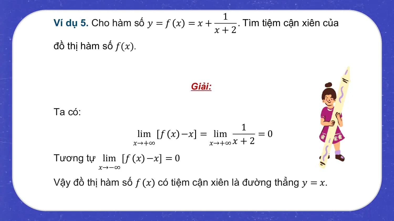 1
Ví dụ 5. Cho hàm số 𝑦 = 𝑓 𝑥 = 𝑥 + . Tìm tiệm cận xiên của
 𝑥+2
đồ thị hàm số 𝑓(𝑥).

 Giải:

Ta có:
 1
 lim 𝑓 𝑥 −𝑥 = lim =0
 𝑥→+∞ 𝑥→+∞ 𝑥 + 2

Tương tự lim 𝑓 𝑥 −𝑥 = 0
 𝑥→−∞

Vậy đồ thị hàm số 𝑓 𝑥 có tiệm cận xiên là đường thẳng 𝑦 = 𝑥.