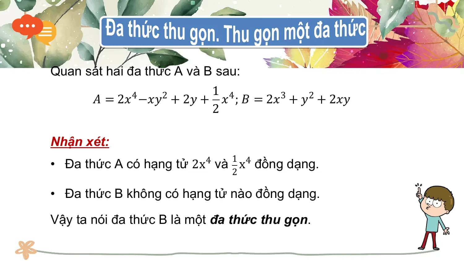 Quan sát hai đa thức A và B sau:
 1 4
 𝐴 = 2𝑥 −𝑥𝑦 + 2𝑦 + 𝑥 ; 𝐵 = 2𝑥3 + 𝑦2 + 2𝑥𝑦
 4 2
 2

Nhận xét:
 1
• Đa thức A có hạng tử 2x4 và x4 đồng dạng.
 2

• Đa thức B không có hạng tử nào đồng dạng.

Vậy ta nói đa thức B là một đa thức thu gọn.