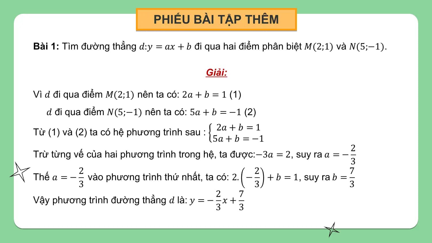 PHIẾU BÀI TẬP THÊM

Bài 1: Tìm đường thẳng 𝑑:𝑦 = 𝑎𝑥 + 𝑏 đi qua hai điểm phân biệt 𝑀(2;1) và 𝑁(5;−1).

 Giải:

Vì 𝑑 đi qua điểm 𝑀(2;1) nên ta có: 2𝑎 + 𝑏 = 1 (1)
 𝑑 đi qua điểm 𝑁(5;−1) nên ta có: 5𝑎 + 𝑏 = −1 (2)
 2𝑎 + 𝑏 = 1
Từ (1) và (2) ta có hệ phương trình sau :
 5𝑎 + 𝑏 = −1
 2
Trừ từng vế của hai phương trình trong hệ, ta được:−3𝑎 = 2, suy ra 𝑎 = −
 3
 2 2 7
Thế 𝑎 = − vào phương trình thứ nhất, ta có: 2. − + 𝑏 = 1, suy ra 𝑏 =
 3 3 3
 2 7
Vậy phương trình đường thẳng 𝑑 là: 𝑦 = − 𝑥 +
 3 3