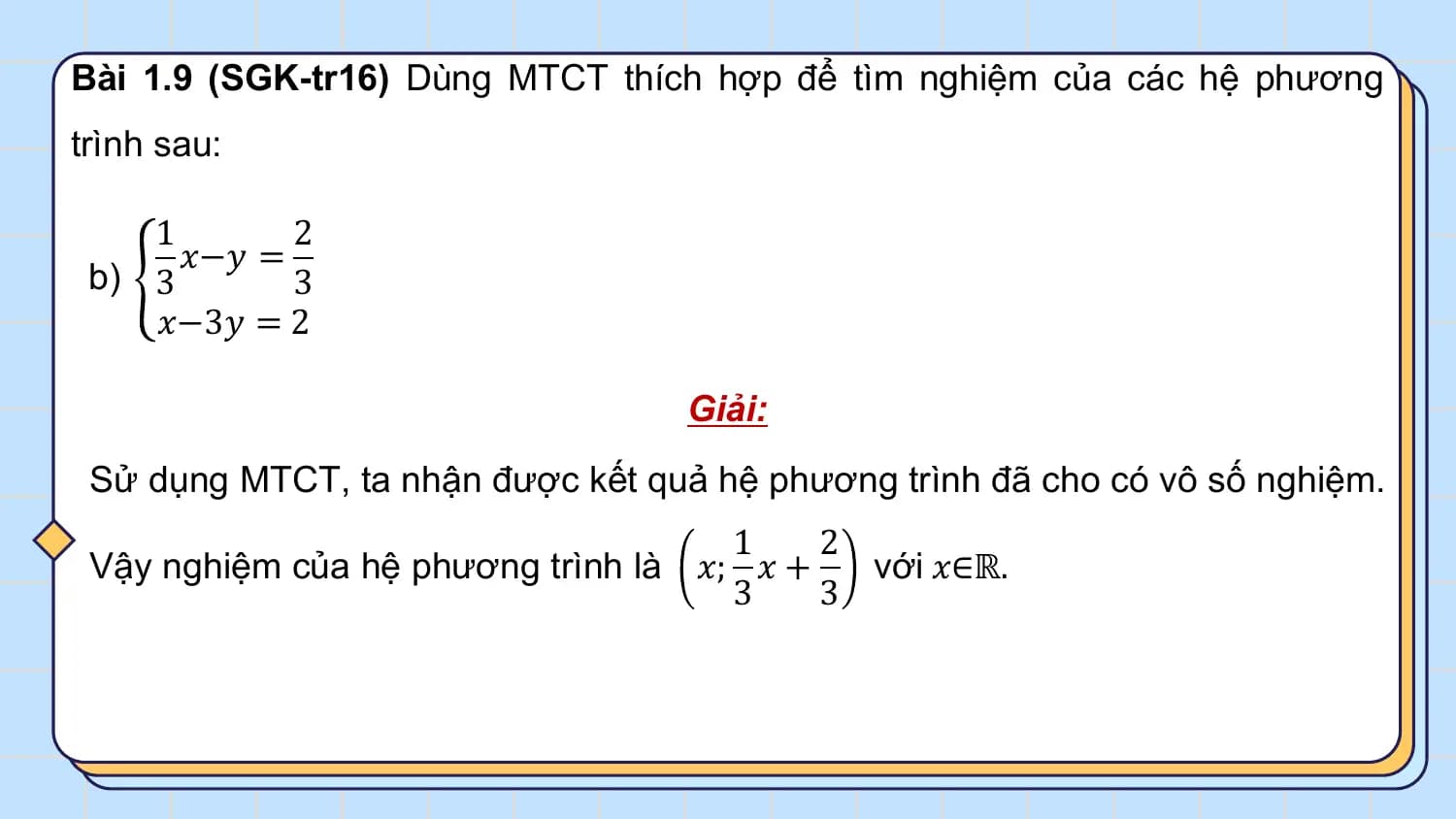 Bài 1.9 (SGK-tr16) Dùng MTCT thích hợp để tìm nghiệm của các hệ phương
trình sau:

 1 2
 𝑥−𝑦 =
 b) 3 3
 𝑥−3𝑦 = 2

 Giải:
 Sử dụng MTCT, ta nhận được kết quả hệ phương trình đã cho có vô số nghiệm.
 1 2
 Vậy nghiệm của hệ phương trình là 𝑥; 𝑥 + với 𝑥∈ℝ.
 3 3