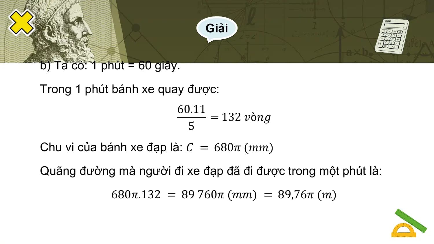Giải

b) Ta có: 1 phút = 60 giây.
Trong 1 phút bánh xe quay được:
 60.11
 = 132 𝑣ò𝑛𝑔
 5
Chu vi của bánh xe đạp là: 𝐶 = 680𝜋 (𝑚𝑚)
Quãng đường mà người đi xe đạp đã đi được trong một phút là:
 680𝜋.132 = 89 760𝜋 (𝑚𝑚) = 89,76𝜋 (𝑚)
