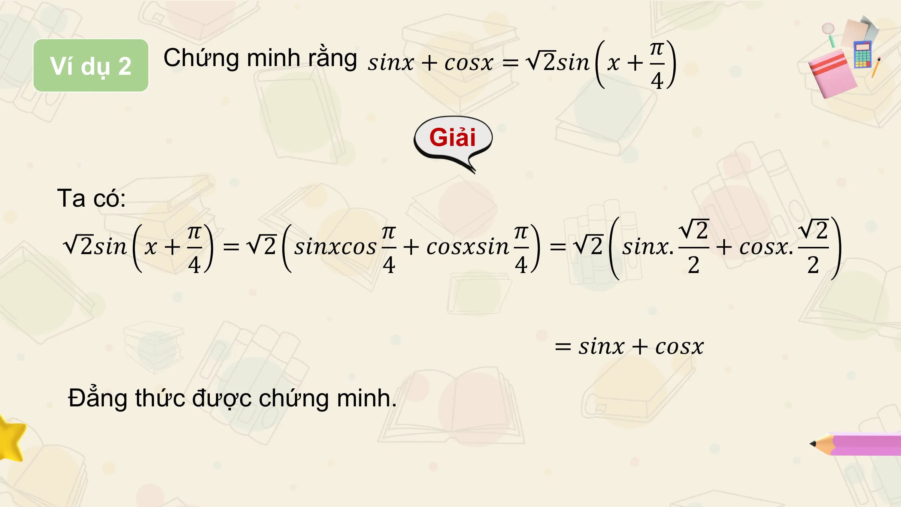 Chứng minh rằng 𝑠𝑖𝑛𝑥 + 𝑐𝑜𝑠𝑥 = 2𝑠𝑖𝑛 𝑥 + 𝜋
Ví dụ 2
 4

 Giải

Ta có:
 𝜋 𝜋 𝜋 2 2
 2𝑠𝑖𝑛 𝑥 + = 2 𝑠𝑖𝑛𝑥𝑐𝑜𝑠 + 𝑐𝑜𝑠𝑥𝑠𝑖𝑛 = 2 𝑠𝑖𝑛𝑥. + 𝑐𝑜𝑠𝑥.
 4 4 4 2 2

 = 𝑠𝑖𝑛𝑥 + 𝑐𝑜𝑠𝑥

 Đẳng thức được chứng minh.