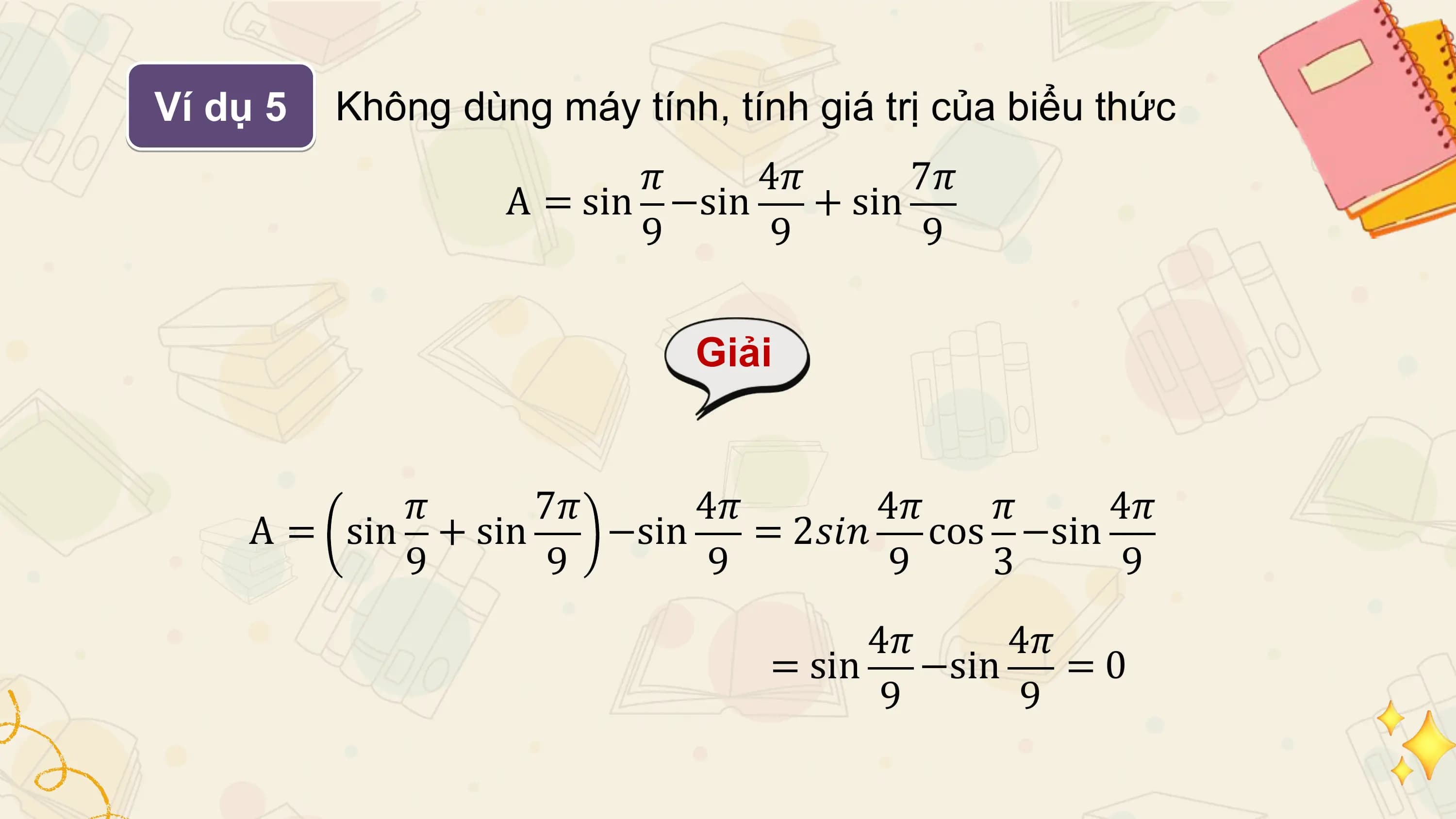 Ví dụ 5 Không dùng máy tính, tính giá trị của biểu thức
 𝜋 4𝜋 7𝜋
 A = sin −sin + sin
 9 9 9

 Giải

 𝜋 7𝜋 4𝜋 4𝜋 𝜋 4𝜋
 A = sin + sin −sin = 2𝑠𝑖𝑛 cos −sin
 9 9 9 9 3 9
 4𝜋 4𝜋
 = sin −sin =0
 9 9