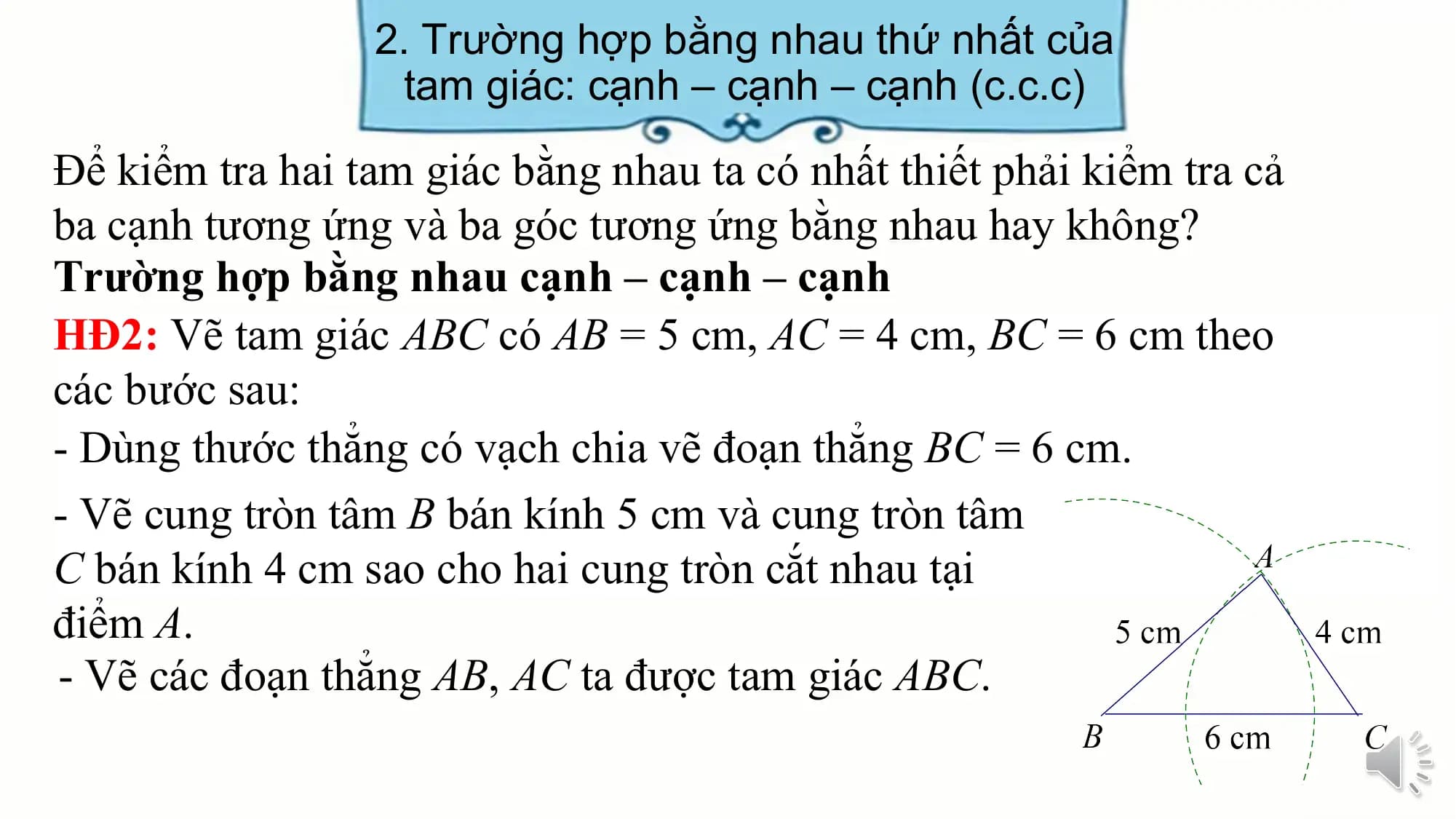 2. Trường hợp bằng nhau thứ nhất của
 tam giác: cạnh – cạnh – cạnh (c.c.c)

Để kiểm tra hai tam giác bằng nhau ta có nhất thiết phải kiểm tra cả
ba cạnh tương ứng và ba góc tương ứng bằng nhau hay không?
Trường hợp bằng nhau cạnh – cạnh – cạnh
HĐ2: Vẽ tam giác ABC có AB = 5 cm, AC = 4 cm, BC = 6 cm theo
các bước sau:
- Dùng thước thẳng có vạch chia vẽ đoạn thẳng BC = 6 cm.
- Vẽ cung tròn tâm B bán kính 5 cm và cung tròn tâm
C bán kính 4 cm sao cho hai cung tròn cắt nhau tại
điểm A.
- Vẽ các đoạn thẳng AB, AC ta được tam giác ABC.