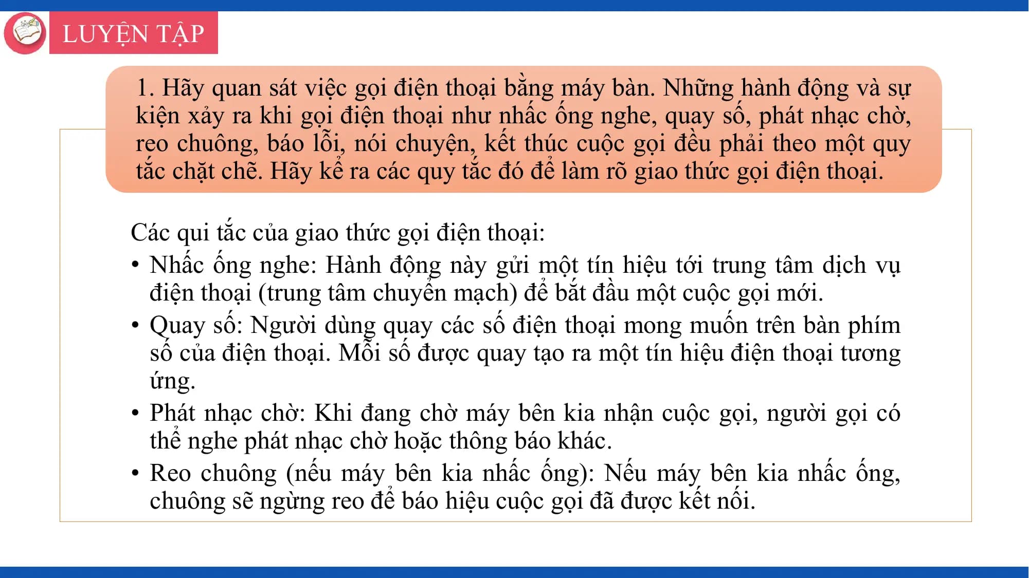 LUYỆN TẬP

 1. Hãy quan sát việc gọi điện thoại bằng máy bàn. Những hành động và sự
 kiện xảy ra khi gọi điện thoại như nhấc ống nghe, quay số, phát nhạc chờ,
 reo chuông, báo lỗi, nói chuyện, kết thúc cuộc gọi đều phải theo một quy
 tắc chặt chẽ. Hãy kể ra các quy tắc đó để làm rõ giao thức gọi điện thoại.

 Các qui tắc của giao thức gọi điện thoại:
 • Nhấc ống nghe: Hành động này gửi một tín hiệu tới trung tâm dịch vụ
 điện thoại (trung tâm chuyển mạch) để bắt đầu một cuộc gọi mới.
 • Quay số: Người dùng quay các số điện thoại mong muốn trên bàn phím
 số của điện thoại. Mỗi số được quay tạo ra một tín hiệu điện thoại tương
 ứng.
 • Phát nhạc chờ: Khi đang chờ máy bên kia nhận cuộc gọi, người gọi có
 thể nghe phát nhạc chờ hoặc thông báo khác.
 • Reo chuông (nếu máy bên kia nhấc ống): Nếu máy bên kia nhấc ống,
 chuông sẽ ngừng reo để báo hiệu cuộc gọi đã được kết nối.