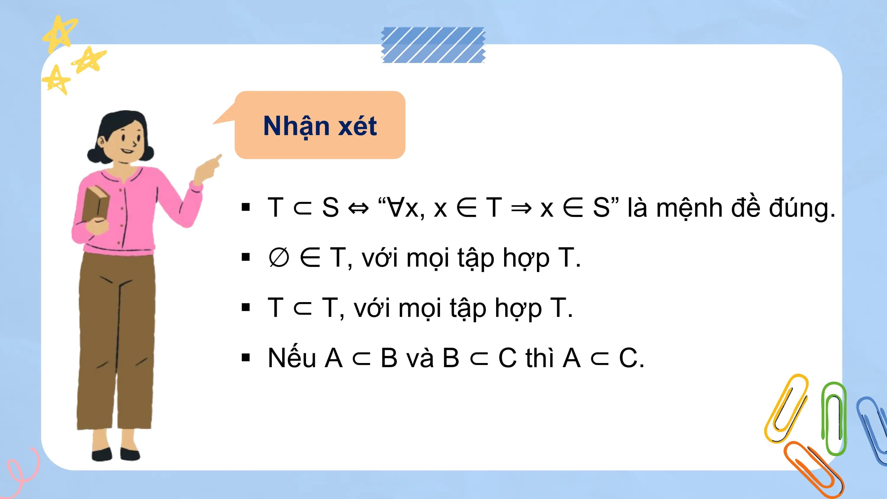 Nhận xét

§ T ⊂ S ⇔ “∀x, x ∈ T ⇒ x ∈ S” là mệnh đề đúng.
§ ∅ ∈ T, với mọi tập hợp T.
§ T ⊂ T, với mọi tập hợp T.
§ Nếu A ⊂ B và B ⊂ C thì A ⊂ C.