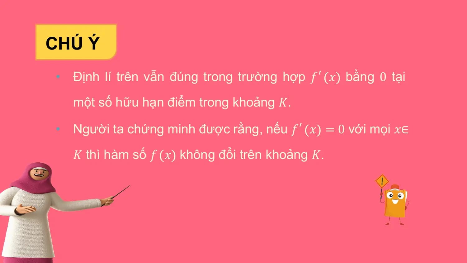 CHÚ Ý
• Định lí trên vẫn đúng trong trường hợp 𝑓′ 𝑥 bằng 0 tại
 một số hữu hạn điểm trong khoảng 𝐾.

• Người ta chứng minh được rằng, nếu 𝑓′ 𝑥 = 0 với mọi 𝑥∈
 𝐾 thì hàm số 𝑓 𝑥 không đổi trên khoảng 𝐾.