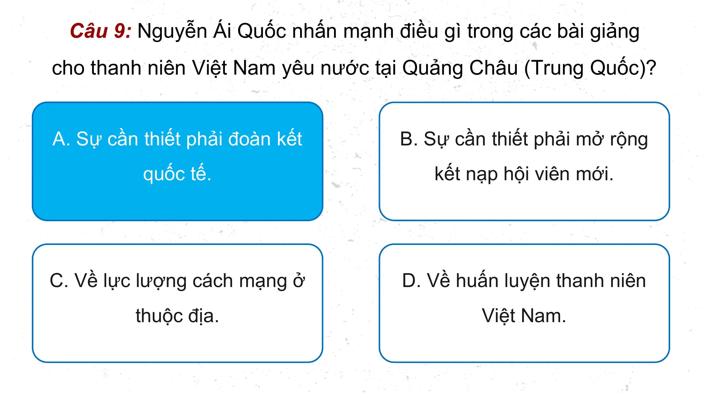 Câu 9: Nguyễn Ái Quốc nhấn mạnh điều gì trong các bài giảng
cho thanh niên Việt Nam yêu nước tại Quảng Châu (Trung Quốc)?

A. Sự cần thiết phải đoàn kết B. Sự cần thiết phải mở rộng
 quốc tế. kết nạp hội viên mới.

C. Về lực lượng cách mạng ở D. Về huấn luyện thanh niên
 thuộc địa. Việt Nam.