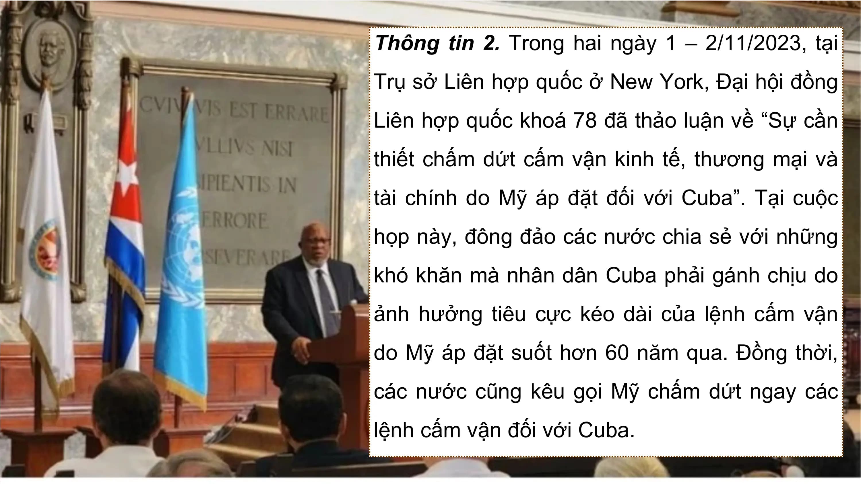 Thông tin 2. Trong hai ngày 1 – 2/11/2023, tại
Trụ sở Liên hợp quốc ở New York, Đại hội đồng
Liên hợp quốc khoá 78 đã thảo luận về “Sự cần
thiết chấm dứt cấm vận kinh tế, thương mại và
tài chính do Mỹ áp đặt đối với Cuba”. Tại cuộc
họp này, đông đảo các nước chia sẻ với những
khó khăn mà nhân dân Cuba phải gánh chịu do
ảnh hưởng tiêu cực kéo dài của lệnh cấm vận
do Mỹ áp đặt suốt hơn 60 năm qua. Đồng thời,
các nước cũng kêu gọi Mỹ chấm dứt ngay các
lệnh cấm vận đối với Cuba.