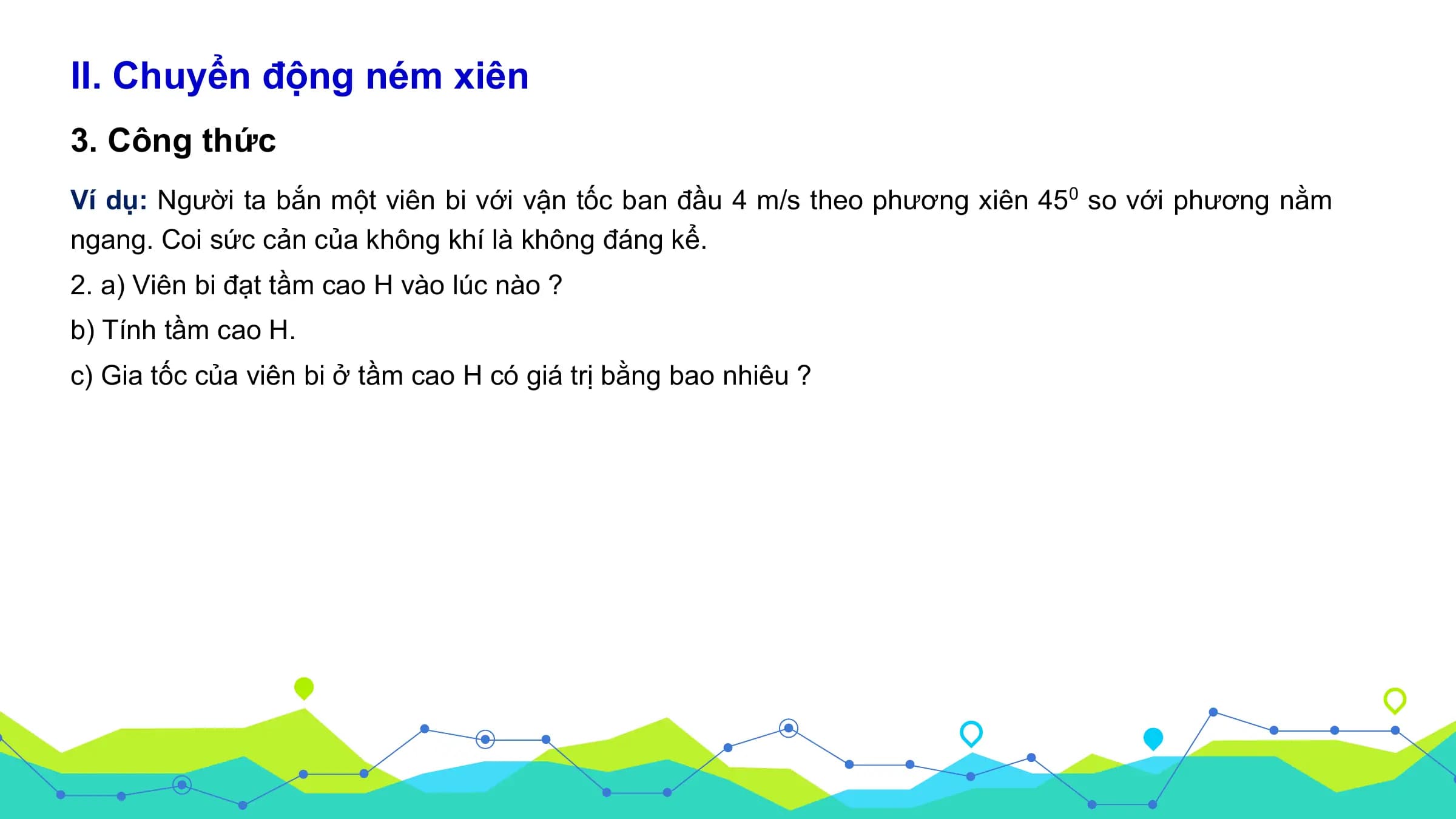 II. Chuyển động ném xiên
3. Công thức
Ví dụ: Người ta bắn một viên bi với vận tốc ban đầu 4 m/s theo phương xiên 450 so với phương nằm
ngang. Coi sức cản của không khí là không đáng kể.
2. a) Viên bi đạt tầm cao H vào lúc nào ?
b) Tính tầm cao H.
c) Gia tốc của viên bi ở tầm cao H có giá trị bằng bao nhiêu ?