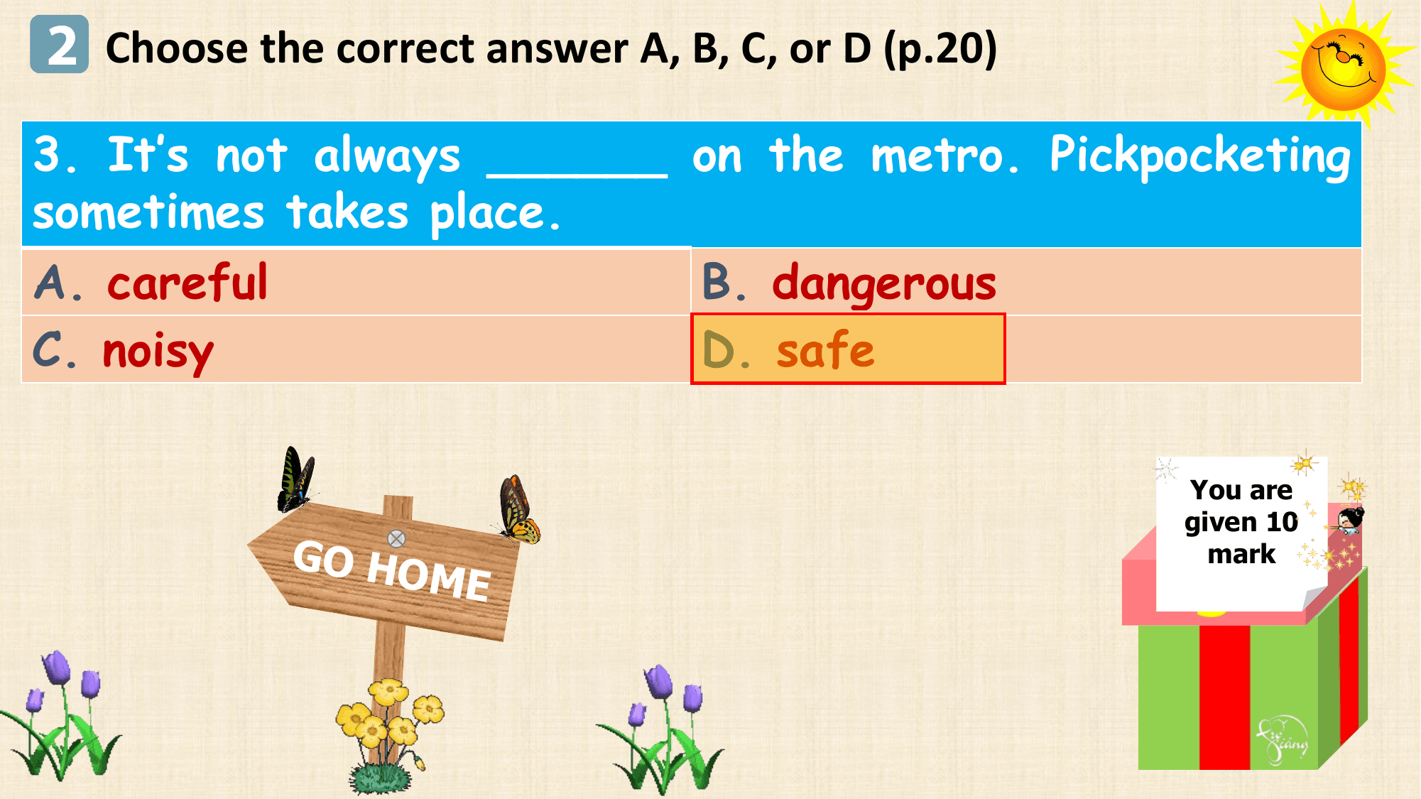 2 Choose the correct answer A, B, C, or D (p.20)
3. It’s not always ______ on the metro. Pickpocketing
sometimes takes place.
A. careful B. dangerous
C. noisy D. safe

 You are
 given 10
 GO HO mark
 M E