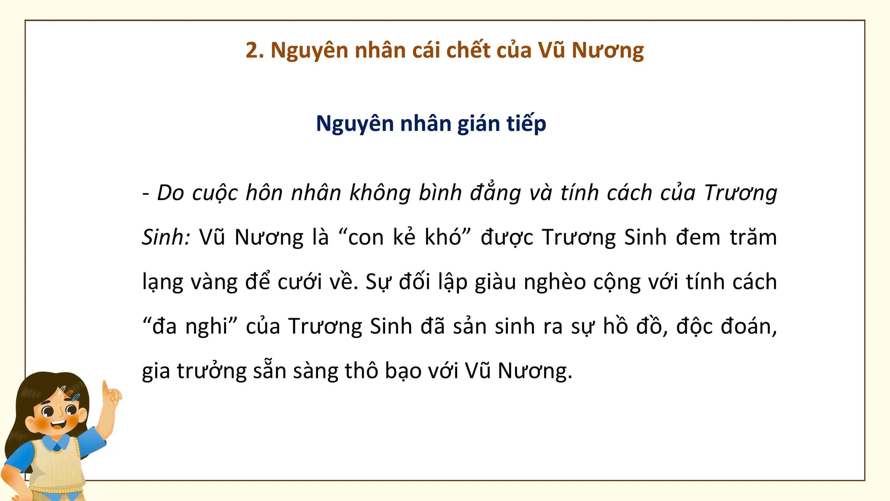 2. Nguyên nhân cái chết của Vũ Nương

 Nguyên nhân gián tiếp

- Do cuộc hôn nhân không bình đẳng và tính cách của Trương
Sinh: Vũ Nương là “con kẻ khó” được Trương Sinh đem trăm
lạng vàng để cưới về. Sự đối lập giàu nghèo cộng với tính cách
“đa nghi” của Trương Sinh đã sản sinh ra sự hồ đồ, độc đoán,
gia trưởng sẵn sàng thô bạo với Vũ Nương.