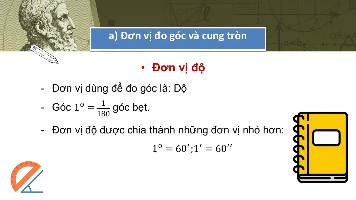 a) Đơn vị đo góc và cung tròn

 • Đơn vị độ
- Đơn vị dùng để đo góc là: Độ
- Góc 1o = 1 góc bẹt.
 180

- Đơn vị độ được chia thành những đơn vị nhỏ hơn:
 1o = 60′;1′ = 60′′