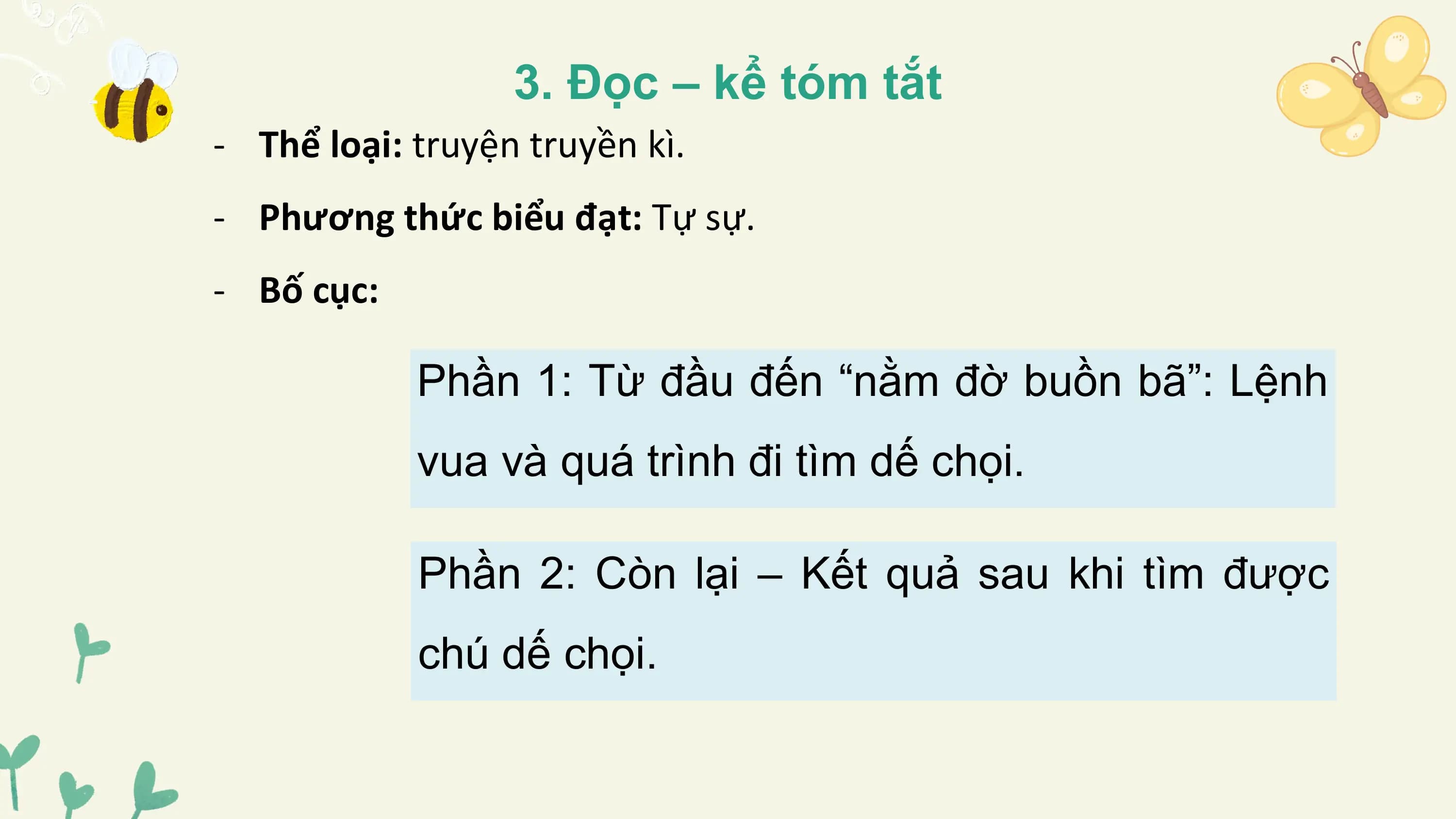 3. Đọc – kể tóm tắt
- Thể loại: truyện truyền kì.
- Phương thức biểu đạt: Tự sự.
- Bố cục:

 Phần 1: Từ đầu đến “nằm đờ buồn bã”: Lệnh
 vua và quá trình đi tìm dế chọi.

 Phần 2: Còn lại – Kết quả sau khi tìm được
 chú dế chọi.