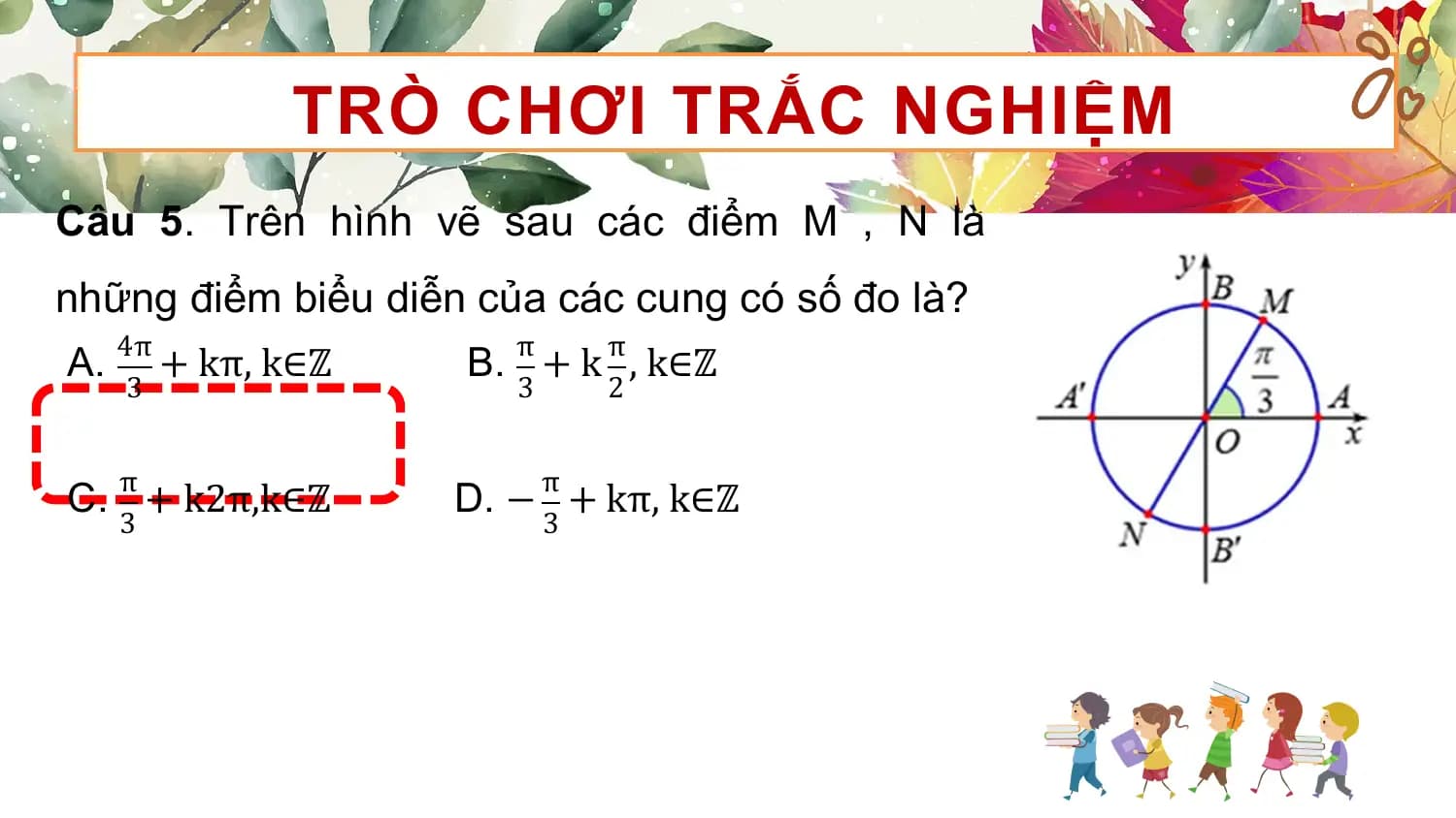 TRÒ CHƠI TRẮC NGHIỆM
Câu 5. Trên hình vẽ sau các điểm M , N là
những điểm biểu diễn của các cung có số đo là?
 4π π π
A. + kπ, k∈ℤ B. + k , k∈ℤ
 3 3 2

 π π
C. + k2π,k∈ℤ D. − + kπ, k∈ℤ
 3 3