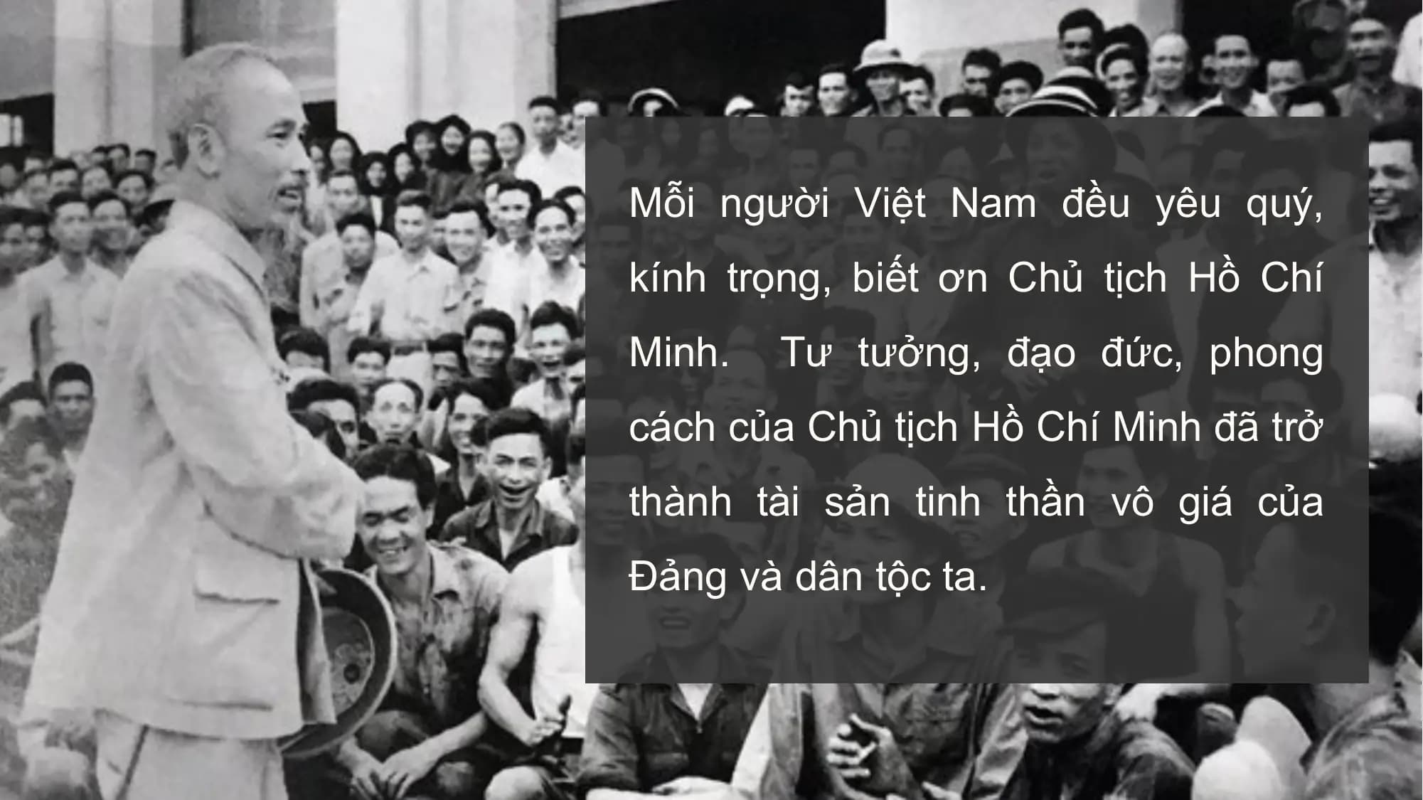 Mỗi người Việt Nam đều yêu quý,
kính trọng, biết ơn Chủ tịch Hồ Chí
Minh. Tư tưởng, đạo đức, phong
cách của Chủ tịch Hồ Chí Minh đã trở
thành tài sản tinh thần vô giá của
Đảng và dân tộc ta.